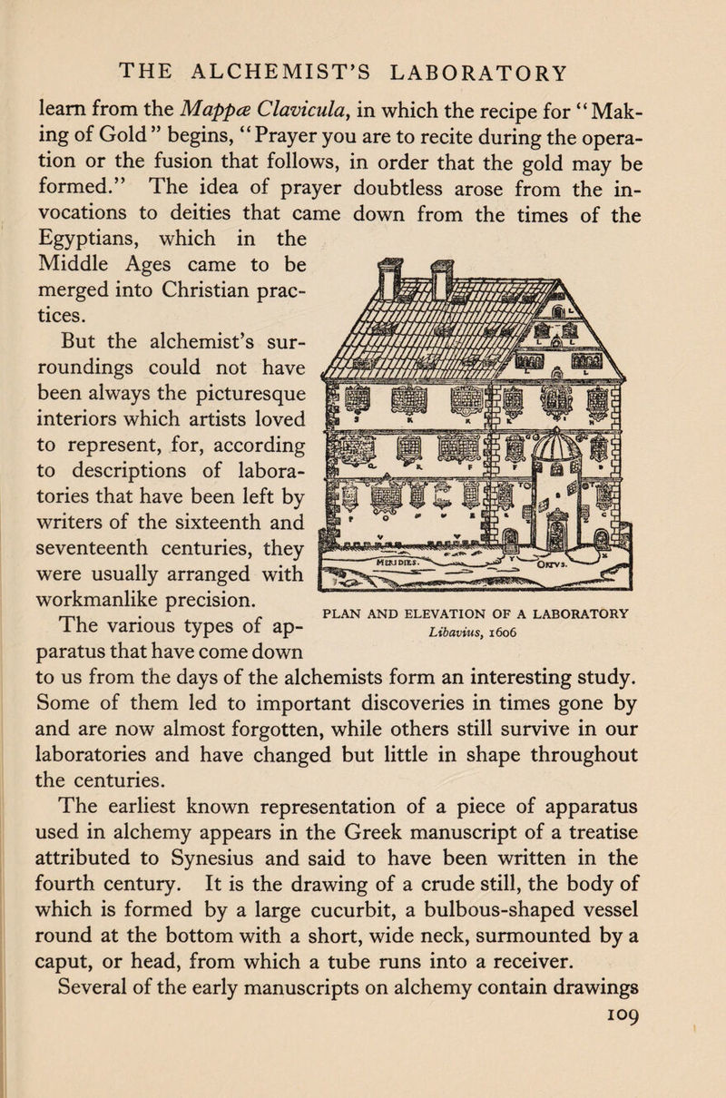learn from the Mappce Clavicula, in which the recipe for “ Mak¬ ing of Gold” begins, “Prayer you are to recite during the opera¬ tion or the fusion that follows, in order that the gold may be formed.” The idea of prayer doubtless arose from the in¬ vocations to deities that came down from the times of the Egyptians, which in the Middle Ages came to be merged into Christian prac¬ tices. But the alchemist’s sur¬ roundings could not have been always the picturesque interiors which artists loved to represent, for, according to descriptions of labora¬ tories that have been left by writers of the sixteenth and seventeenth centuries, they were usually arranged with workmanlike precision. The various types of ap¬ paratus that have come down to us from the days of the alchemists form an interesting study. Some of them led to important discoveries in times gone by and are now almost forgotten, while others still survive in our laboratories and have changed but little in shape throughout the centuries. The earliest known representation of a piece of apparatus used in alchemy appears in the Greek manuscript of a treatise attributed to Synesius and said to have been written in the fourth century. It is the drawing of a crude still, the body of which is formed by a large cucurbit, a bulbous-shaped vessel round at the bottom with a short, wide neck, surmounted by a caput, or head, from which a tube runs into a receiver. Several of the early manuscripts on alchemy contain drawings 109 PLAN AND ELEVATION OF A LABORATORY Libavius, 1606