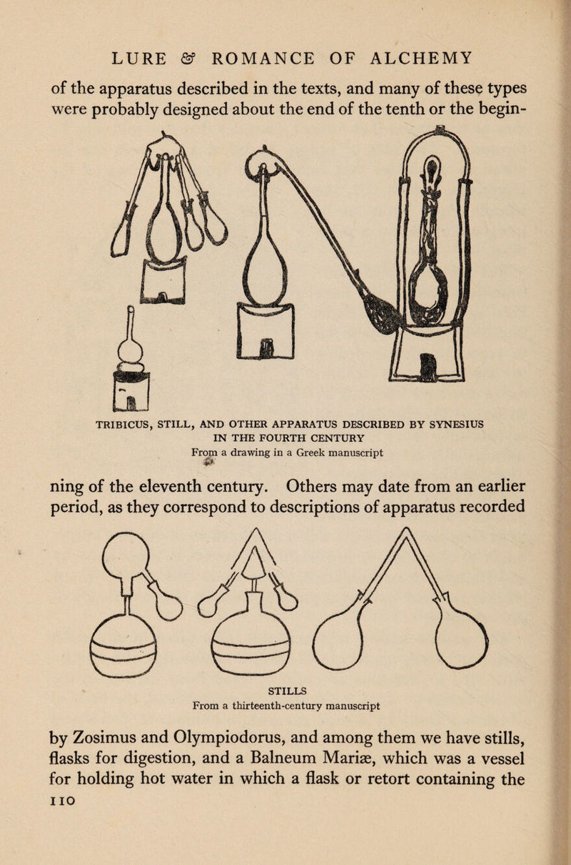 of the apparatus described in the texts, and many of these types were probably designed about the end of the tenth or the begin- TRIBICUS, STILL, AND OTHER APPARATUS DESCRIBED BY SYNESIUS IN THE FOURTH CENTURY From a drawing in a Greek manuscript ning of the eleventh century. Others may date from an earlier period, as they correspond to descriptions of apparatus recorded by Zosimus and Olympiodorus, and among them we have stills, flasks for digestion, and a Balneum Marias, which was a vessel for holding hot water in which a flask or retort containing the i io