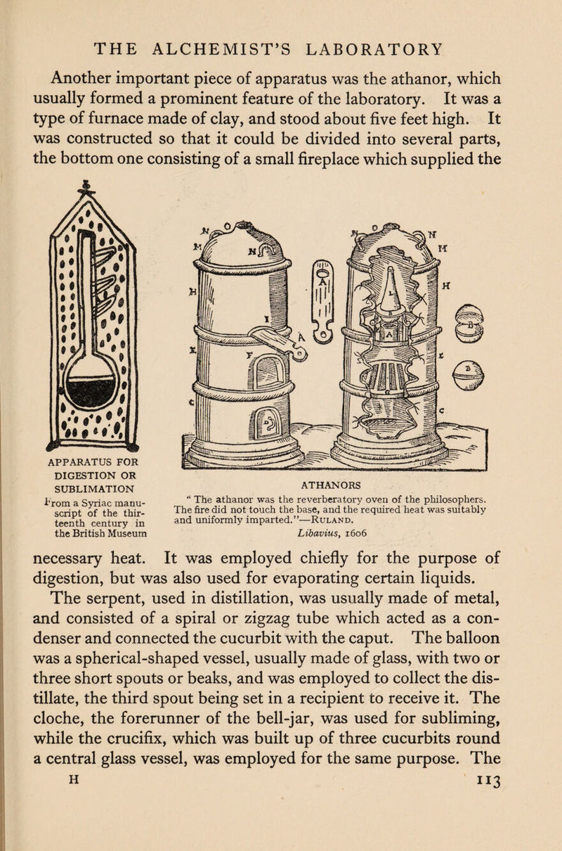 Another important piece of apparatus was the athanor, which usually formed a prominent feature of the laboratory. It was a type of furnace made of clay, and stood about five feet high. It was constructed so that it could be divided into several parts, the bottom one consisting of a small fireplace which supplied the APPARATUS FOR DIGESTION OR SUBLIMATION trom a Syriac manu¬ script of the thir¬ teenth century in the British Museum ATHANORS “ The athanor was the reverberatory oven of the philosophers. The fire did not touch the base, and the required heat was suitably and uniformly imparted.”—Ruland. Libavius, 1606 necessary heat. It was employed chiefly for the purpose of digestion, but was also used for evaporating certain liquids. The serpent, used in distillation, was usually made of metal, and consisted of a spiral or zigzag tube which acted as a con¬ denser and connected the cucurbit with the caput. The balloon was a spherical-shaped vessel, usually made of glass, with two or three short spouts or beaks, and was employed to collect the dis¬ tillate, the third spout being set in a recipient to receive it. The cloche, the forerunner of the bell-jar, was used for subliming, while the crucifix, which was built up of three cucurbits round a central glass vessel, was employed for the same purpose. The