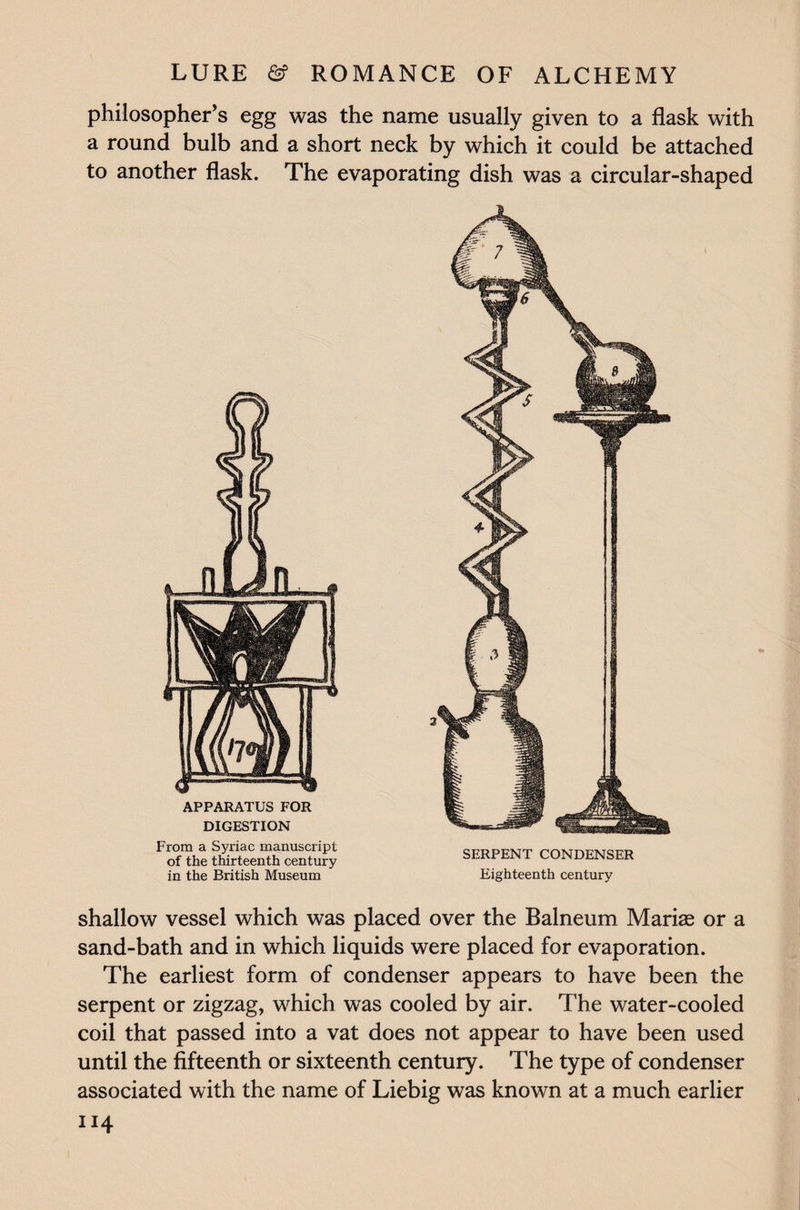 philosopher’s egg was the name usually given to a flask with a round bulb and a short neck by which it could be attached to another flask. The evaporating dish was a circular-shaped APPARATUS FOR DIGESTION From a Syriac manuscript of the thirteenth century in the British Museum SERPENT CONDENSER Eighteenth century shallow vessel which was placed over the Balneum Marias or a sand-bath and in which liquids were placed for evaporation. The earliest form of condenser appears to have been the serpent or zigzag, which was cooled by air. The water-cooled coil that passed into a vat does not appear to have been used until the fifteenth or sixteenth century. The type of condenser associated with the name of Liebig was known at a much earlier