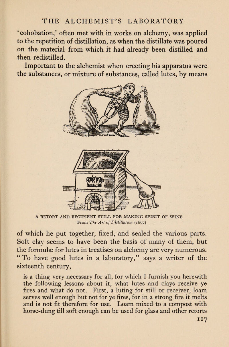 ‘cohobation,’ often met with in works on alchemy, was applied to the repetition of distillation, as when the distillate was poured on the material from which it had already been distilled and then redistilled. Important to the alchemist when erecting his apparatus were the substances, or mixture of substances, called lutes, by means A RETORT AND RECIPIENT STILL FOR MAKING SPIRIT OF WINE From The Art of Distillation (1667) of which he put together, fixed, and sealed the various parts. Soft clay seems to have been the basis of many of them, but the formulae for lutes in treatises on alchemy are very numerous. “To have good lutes in a laboratory,” says a writer of the sixteenth century, is a thing very necessary for all, for which I furnish you herewith the following lessons about it, what lutes and clays receive ye fires and what do not. First, a luting for still or receiver, loam serves well enough but not for ye fires, for in a strong fire it melts and is not fit therefore for use. Loam mixed to a compost with horse-dung till soft enough can be used for glass and other retorts I]t7