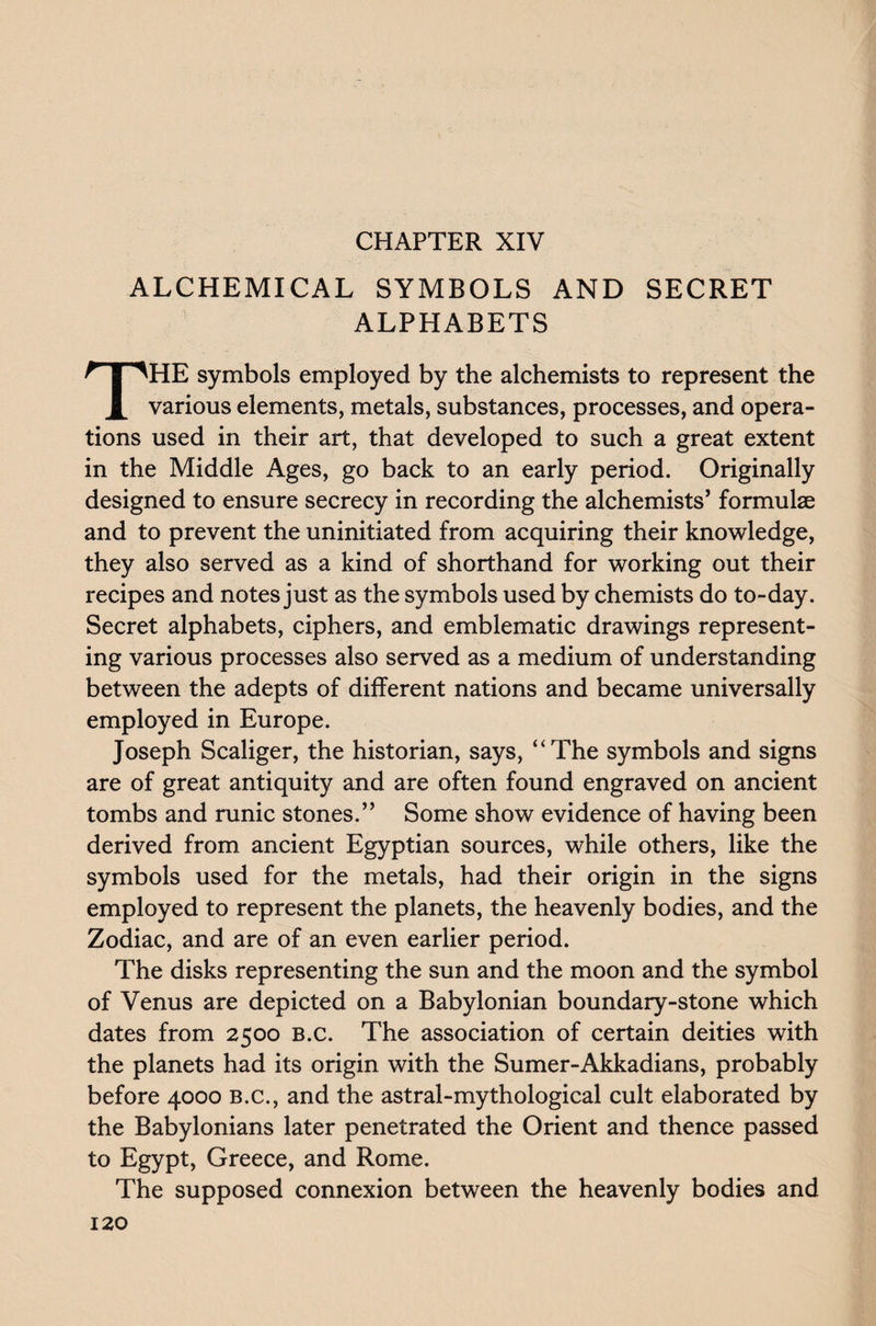 CHAPTER XIV ALCHEMICAL SYMBOLS AND SECRET ALPHABETS THE symbols employed by the alchemists to represent the various elements, metals, substances, processes, and opera¬ tions used in their art, that developed to such a great extent in the Middle Ages, go back to an early period. Originally designed to ensure secrecy in recording the alchemists’ formulae and to prevent the uninitiated from acquiring their knowledge, they also served as a kind of shorthand for working out their recipes and notes just as the symbols used by chemists do to-day. Secret alphabets, ciphers, and emblematic drawings represent¬ ing various processes also served as a medium of understanding between the adepts of different nations and became universally employed in Europe. Joseph Scaliger, the historian, says, “The symbols and signs are of great antiquity and are often found engraved on ancient tombs and runic stones.” Some show evidence of having been derived from ancient Egyptian sources, while others, like the symbols used for the metals, had their origin in the signs employed to represent the planets, the heavenly bodies, and the Zodiac, and are of an even earlier period. The disks representing the sun and the moon and the symbol of Venus are depicted on a Babylonian boundary-stone which dates from 2500 B.c. The association of certain deities with the planets had its origin with the Sumer-Akkadians, probably before 4000 B.c., and the astral-mythological cult elaborated by the Babylonians later penetrated the Orient and thence passed to Egypt, Greece, and Rome. The supposed connexion between the heavenly bodies and