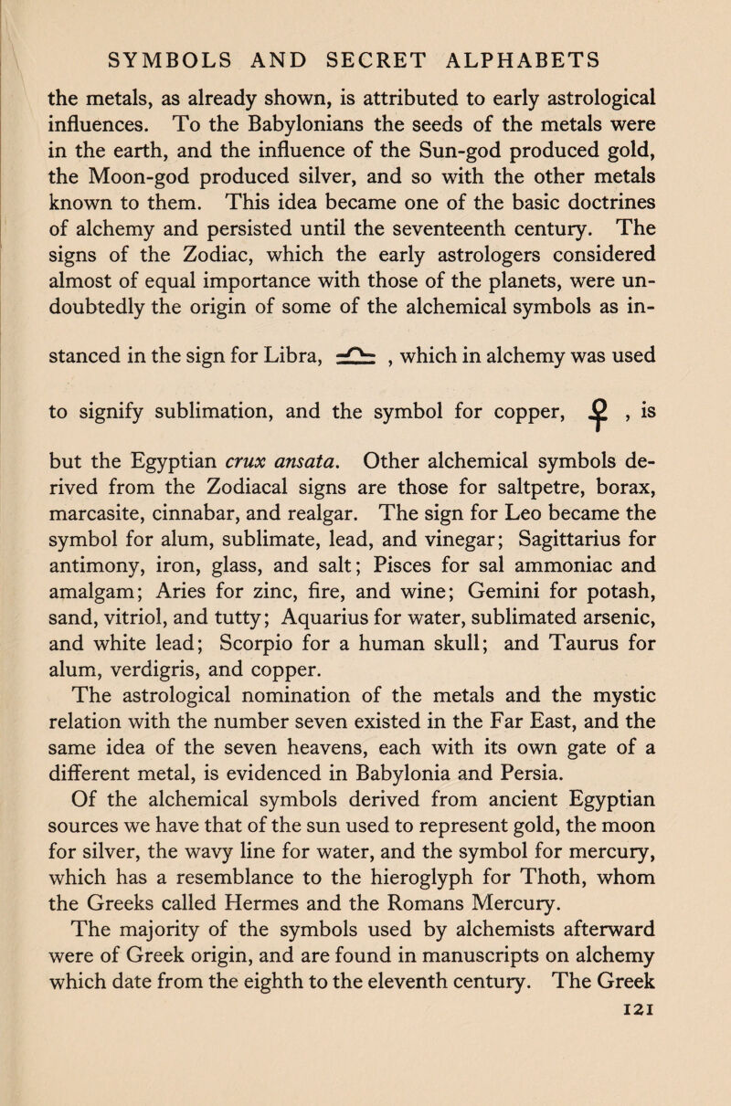 the metals, as already shown, is attributed to early astrological influences. To the Babylonians the seeds of the metals were in the earth, and the influence of the Sun-god produced gold, the Moon-god produced silver, and so with the other metals known to them. This idea became one of the basic doctrines of alchemy and persisted until the seventeenth century. The signs of the Zodiac, which the early astrologers considered almost of equal importance with those of the planets, were un¬ doubtedly the origin of some of the alchemical symbols as in¬ stanced in the sign for Libra, , which in alchemy was used to signify sublimation, and the symbol for copper, * , is but the Egyptian crux ansata. Other alchemical symbols de¬ rived from the Zodiacal signs are those for saltpetre, borax, marcasite, cinnabar, and realgar. The sign for Leo became the symbol for alum, sublimate, lead, and vinegar; Sagittarius for antimony, iron, glass, and salt; Pisces for sal ammoniac and amalgam; Aries for zinc, fire, and wine; Gemini for potash, sand, vitriol, and tutty; Aquarius for water, sublimated arsenic, and white lead; Scorpio for a human skull; and Taurus for alum, verdigris, and copper. The astrological nomination of the metals and the mystic relation with the number seven existed in the Far East, and the same idea of the seven heavens, each with its own gate of a different metal, is evidenced in Babylonia and Persia. Of the alchemical symbols derived from ancient Egyptian sources we have that of the sun used to represent gold, the moon for silver, the wavy line for water, and the symbol for mercury, which has a resemblance to the hieroglyph for Thoth, whom the Greeks called Hermes and the Romans Mercury. The majority of the symbols used by alchemists afterward were of Greek origin, and are found in manuscripts on alchemy which date from the eighth to the eleventh century. The Greek
