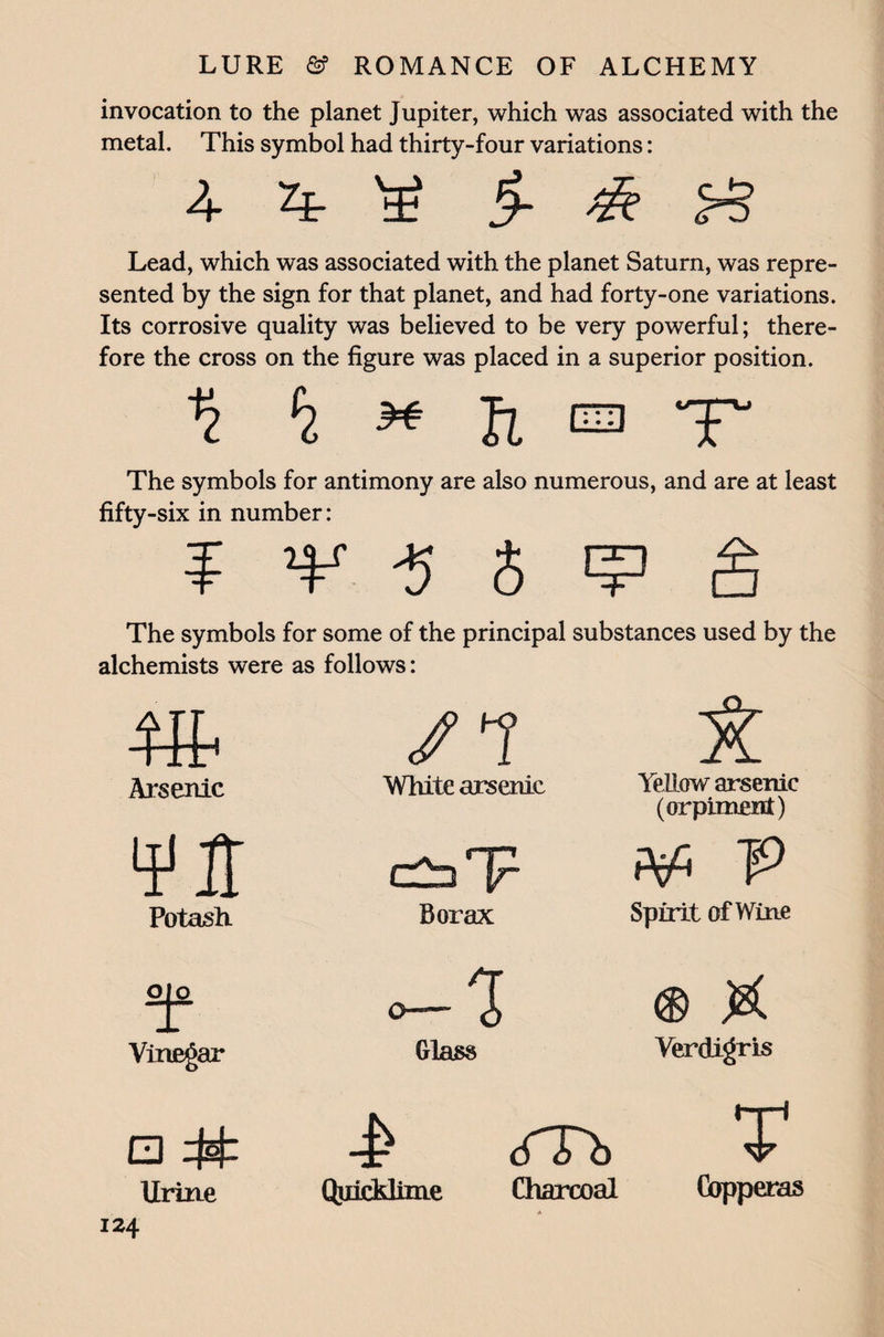 invocation to the planet Jupiter, which was associated with the metal. This symbol had thirty-four variations: 4 4 ¥ §- & Lead, which was associated with the planet Saturn, was repre¬ sented by the sign for that planet, and had forty-one variations. Its corrosive quality was believed to be very powerful; there¬ fore the cross on the figure was placed in a superior position. f7 ^ fi a T The symbols for antimony are also numerous, and are at least fifty-six in number: ¥ *¥ $ 5 ^ The symbols for some of the principal substances used by the alchemists were as follows: /i a Arsenic White arsenic Yellow arsenic (orpiment) ¥ IT V Potash. Borax Spirit of Wine o|o o-'i ® X Vinegar Glass Verdigris a # -£ cTTh T Urine QuicMime Charcoal A Copperas