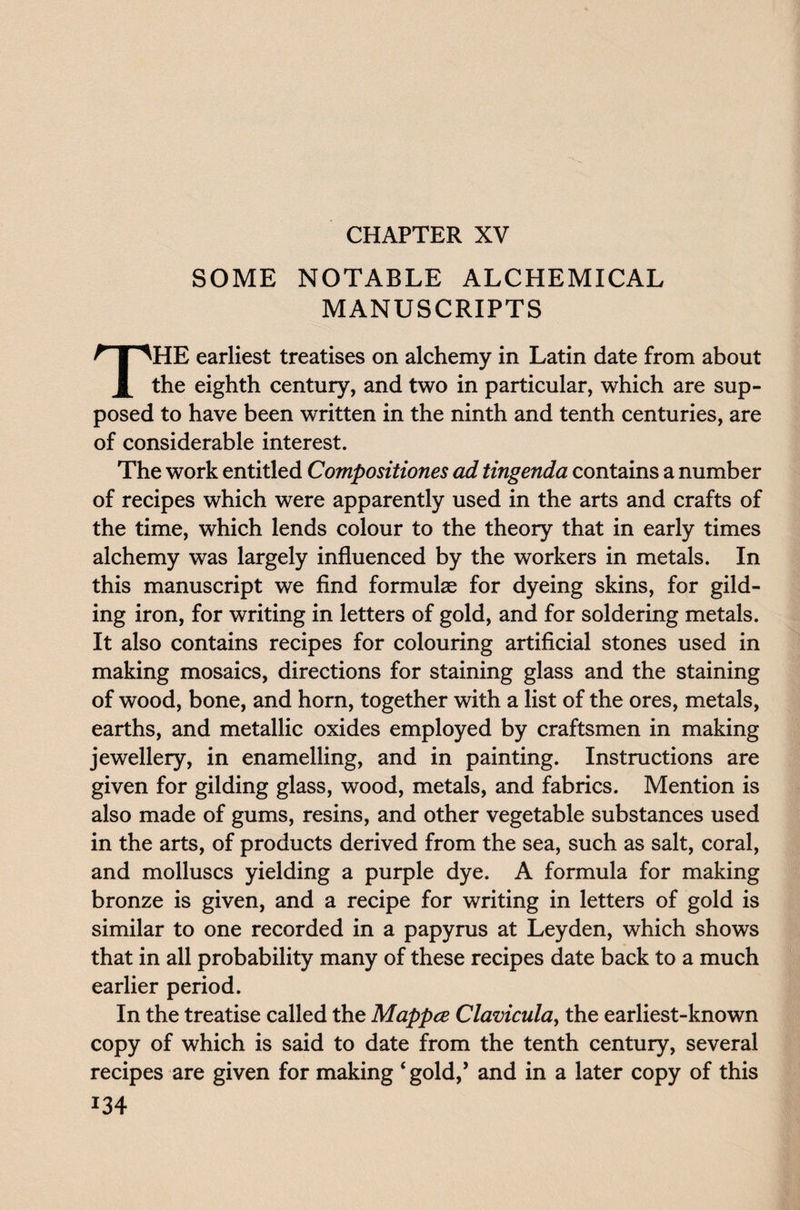 CHAPTER XV SOME NOTABLE ALCHEMICAL MANUSCRIPTS THE earliest treatises on alchemy in Latin date from about the eighth century, and two in particular, which are sup¬ posed to have been written in the ninth and tenth centuries, are of considerable interest. The work entitled Compositiones ad tingenda contains a number of recipes which were apparently used in the arts and crafts of the time, which lends colour to the theory that in early times alchemy was largely influenced by the workers in metals. In this manuscript we find formulae for dyeing skins, for gild¬ ing iron, for writing in letters of gold, and for soldering metals. It also contains recipes for colouring artificial stones used in making mosaics, directions for staining glass and the staining of wood, bone, and horn, together with a list of the ores, metals, earths, and metallic oxides employed by craftsmen in making jewellery, in enamelling, and in painting. Instructions are given for gilding glass, wood, metals, and fabrics. Mention is also made of gums, resins, and other vegetable substances used in the arts, of products derived from the sea, such as salt, coral, and molluscs yielding a purple dye. A formula for making bronze is given, and a recipe for writing in letters of gold is similar to one recorded in a papyrus at Leyden, which shows that in all probability many of these recipes date back to a much earlier period. In the treatise called the Mappce Clavicula, the earliest-known copy of which is said to date from the tenth century, several recipes are given for making ‘gold/ and in a later copy of this