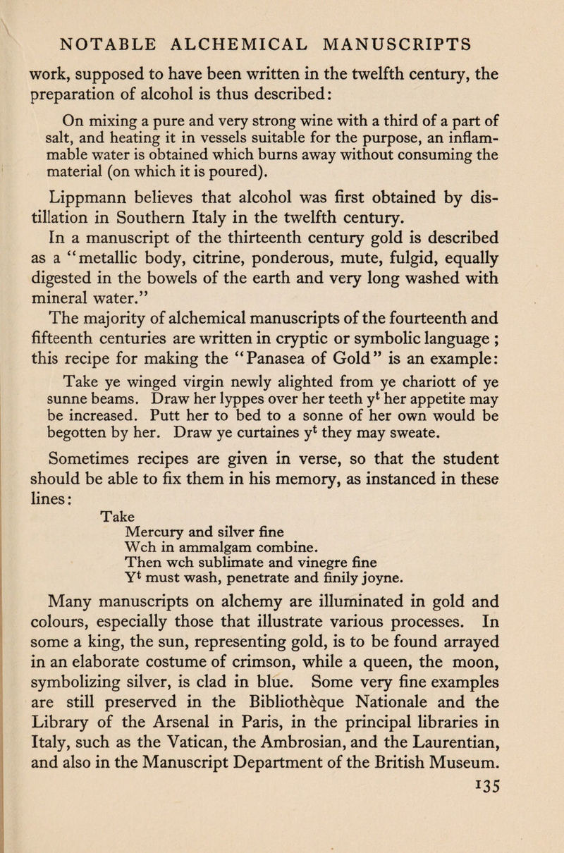 work, supposed to have been written in the twelfth century, the preparation of alcohol is thus described: On mixing a pure and very strong wine with a third of a part of salt, and heating it in vessels suitable for the purpose, an inflam¬ mable water is obtained which burns away without consuming the material (on which it is poured). Lippmann believes that alcohol was first obtained by dis¬ tillation in Southern Italy in the twelfth century. In a manuscript of the thirteenth century gold is described as a “metallic body, citrine, ponderous, mute, fulgid, equally digested in the bowels of the earth and very long washed with mineral water.” The majority of alchemical manuscripts of the fourteenth and fifteenth centuries are written in cryptic or symbolic language ; this recipe for making the “Panasea of Gold” is an example: Take ye winged virgin newly alighted from ye chariott of ye sunne beams. Draw her lyppes over her teeth y4 her appetite may be increased. Putt her to bed to a sonne of her own would be begotten by her. Draw ye curtaines y1 they may sweate. Sometimes recipes are given in verse, so that the student should be able to fix them in his memory, as instanced in these lines : Take Mercury and silver fine Wch in ammalgam combine. Then wch sublimate and vinegre fine Y* must wash, penetrate and finily joyne. Many manuscripts on alchemy are illuminated in gold and colours, especially those that illustrate various processes. In some a king, the sun, representing gold, is to be found arrayed in an elaborate costume of crimson, while a queen, the moon, symbolizing silver, is clad in blue. Some very fine examples are still preserved in the Bibliotheque Nationale and the Library of the Arsenal in Paris, in the principal libraries in Italy, such as the Vatican, the Ambrosian, and the Laurentian, and also in the Manuscript Department of the British Museum.