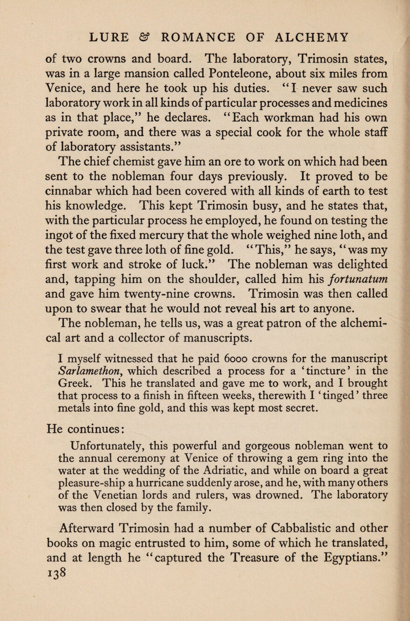 of two crowns and board. The laboratory, Trimosin states, was in a large mansion called Ponteleone, about six miles from Venice, and here he took up his duties. “I never saw such laboratory work in all kinds of particular processes and medicines as in that place,” he declares. “Each workman had his own private room, and there was a special cook for the whole staff of laboratory assistants.” The chief chemist gave him an ore to work on which had been sent to the nobleman four days previously. It proved to be cinnabar which had been covered with all kinds of earth to test his knowledge. This kept Trimosin busy, and he states that, with the particular process he employed, he found on testing the ingot of the fixed mercury that the whole weighed nine loth, and the test gave three loth of fine gold. “ This,” he says, “was my first work and stroke of luck.” The nobleman was delighted and, tapping him on the shoulder, called him his fortunatum and gave him twenty-nine crowns. Trimosin was then called upon to swear that he would not reveal his art to anyone. The nobleman, he tells us, was a great patron of the alchemi¬ cal art and a collector of manuscripts. I myself witnessed that he paid 6000 crowns for the manuscript Sarlamethon, which described a process for a ‘tincture’ in the Greek. This he translated and gave me to work, and I brought that process to a finish in fifteen weeks, therewith I ‘tinged’ three metals into fine gold, and this was kept most secret. He continues: Unfortunately, this powerful and gorgeous nobleman went to the annual ceremony at Venice of throwing a gem ring into the water at the wedding of the Adriatic, and while on board a great pleasure-ship a hurricane suddenly arose, and he, with many others of the Venetian lords and rulers, was drowned. The laboratory was then closed by the family. Afterward Trimosin had a number of Cabbalistic and other books on magic entrusted to him, some of which he translated, and at length he “captured the Treasure of the Egyptians.”