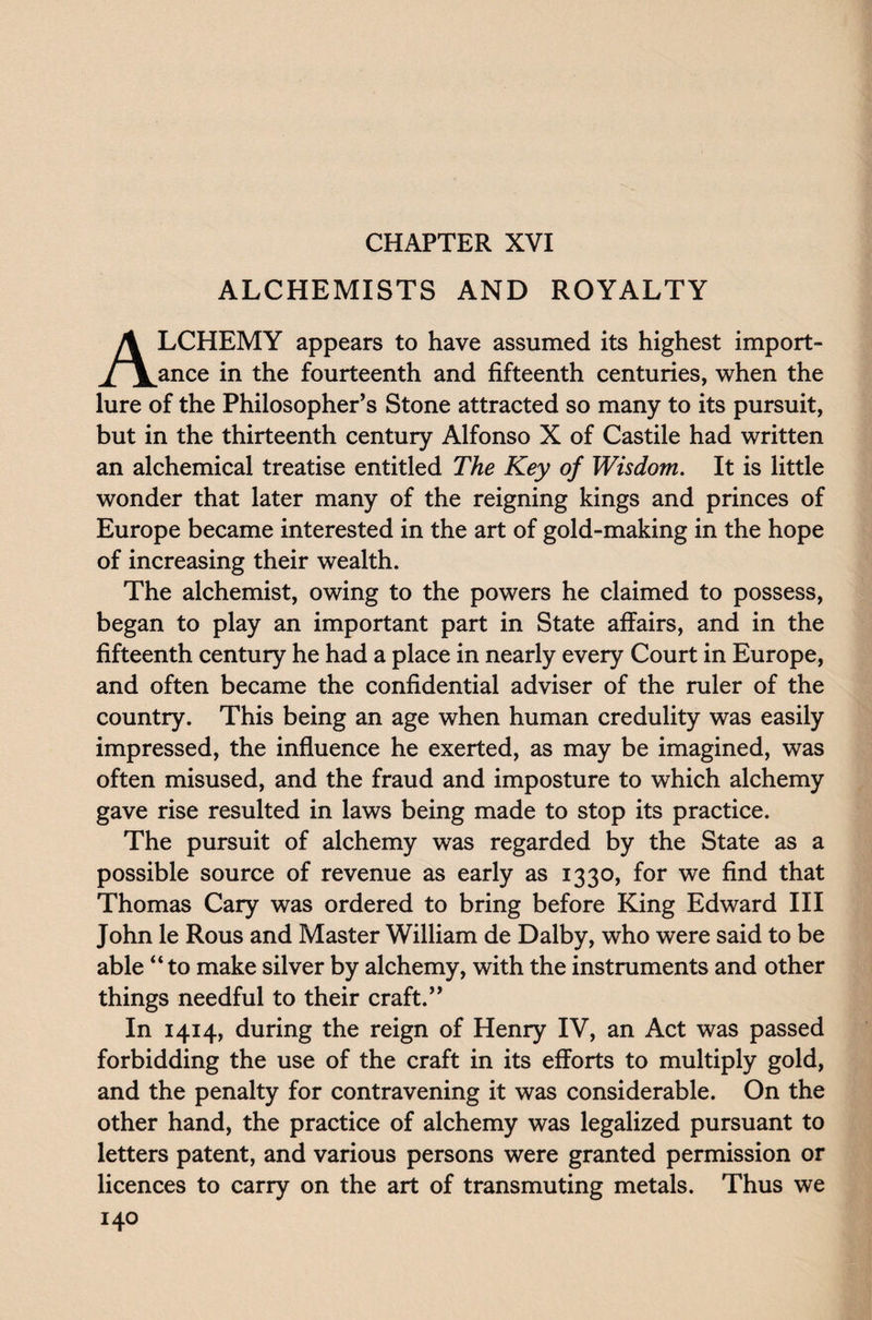CHAPTER XVI ALCHEMISTS AND ROYALTY ALCHEMY appears to have assumed its highest import¬ ance in the fourteenth and fifteenth centuries, when the lure of the Philosopher’s Stone attracted so many to its pursuit, but in the thirteenth century Alfonso X of Castile had written an alchemical treatise entitled The Key of Wisdom. It is little wonder that later many of the reigning kings and princes of Europe became interested in the art of gold-making in the hope of increasing their wealth. The alchemist, owing to the powers he claimed to possess, began to play an important part in State affairs, and in the fifteenth century he had a place in nearly every Court in Europe, and often became the confidential adviser of the ruler of the country. This being an age when human credulity was easily impressed, the influence he exerted, as may be imagined, was often misused, and the fraud and imposture to which alchemy gave rise resulted in laws being made to stop its practice. The pursuit of alchemy was regarded by the State as a possible source of revenue as early as 1330, for we find that Thomas Cary was ordered to bring before King Edward III John le Rous and Master William de Dalby, who were said to be able “to make silver by alchemy, with the instruments and other things needful to their craft.” In 1414, during the reign of Henry IV, an Act was passed forbidding the use of the craft in its efforts to multiply gold, and the penalty for contravening it was considerable. On the other hand, the practice of alchemy was legalized pursuant to letters patent, and various persons were granted permission or licences to carry on the art of transmuting metals. Thus we