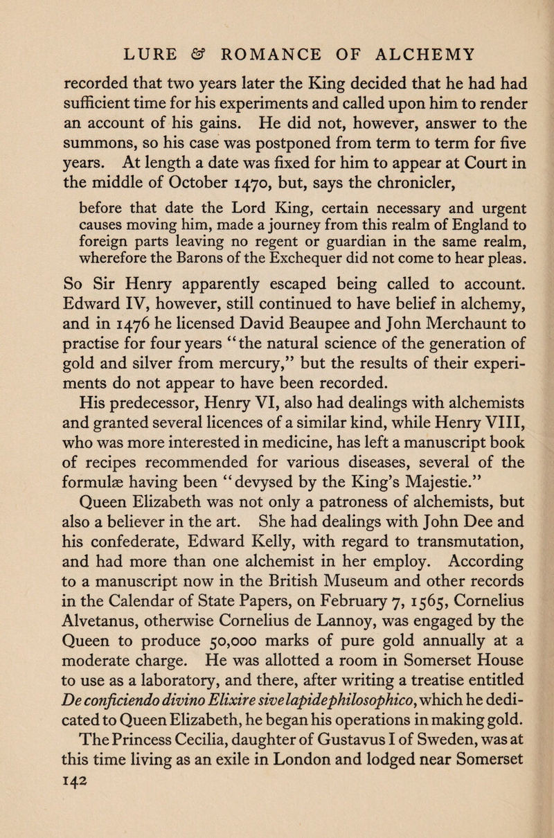 recorded that two years later the King decided that he had had sufficient time for his experiments and called upon him to render an account of his gains. He did not, however, answer to the summons, so his case was postponed from term to term for five years. At length a date was fixed for him to appear at Court in the middle of October 1470, but, says the chronicler, before that date the Lord King, certain necessary and urgent causes moving him, made a journey from this realm of England to foreign parts leaving no regent or guardian in the same realm, wherefore the Barons of the Exchequer did not come to hear pleas. So Sir Henry apparently escaped being called to account. Edward IV, however, still continued to have belief in alchemy, and in 1476 he licensed David Beaupee and John Merchaunt to practise for four years “the natural science of the generation of gold and silver from mercury,” but the results of their experi¬ ments do not appear to have been recorded. His predecessor, Henry VI, also had dealings with alchemists and granted several licences of a similar kind, while Henry VIII, who was more interested in medicine, has left a manuscript book of recipes recommended for various diseases, several of the formulae having been “devysed by the King’s Majestie.” Queen Elizabeth was not only a patroness of alchemists, but also a believer in the art. She had dealings with John Dee and his confederate, Edward Kelly, with regard to transmutation, and had more than one alchemist in her employ. According to a manuscript now in the British Museum and other records in the Calendar of State Papers, on February 7, 1565, Cornelius Alvetanus, otherwise Cornelius de Lannoy, was engaged by the Queen to produce 50,000 marks of pure gold annually at a moderate charge. He was allotted a room in Somerset House to use as a laboratory, and there, after writing a treatise entitled De conficiendo divino Elixire sivelapidephilosophico, which he dedi¬ cated to Queen Elizabeth, he began his operations in making gold. The Princess Cecilia, daughter of Gustavus I of Sweden, was at this time living as an exile in London and lodged near Somerset