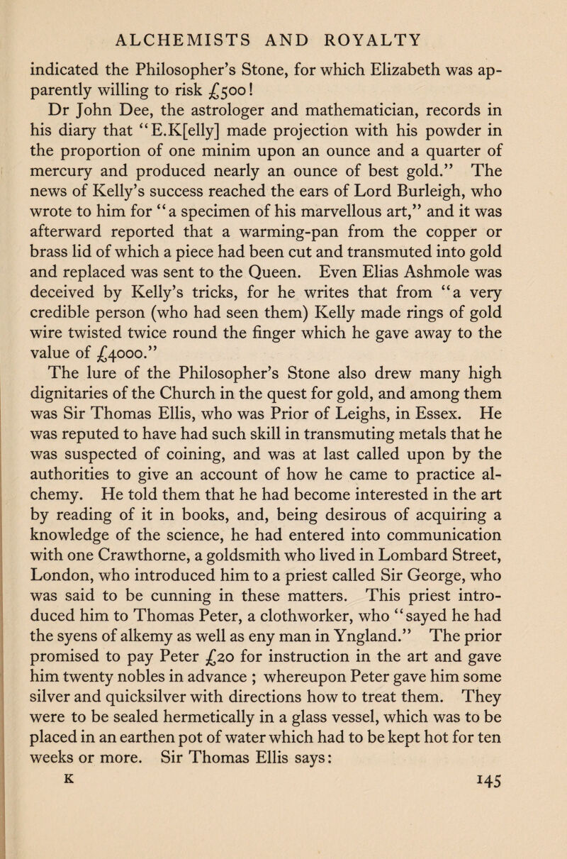 indicated the Philosopher’s Stone, for which Elizabeth was ap¬ parently willing to risk £500! Dr John Dee, the astrologer and mathematician, records in his diary that “E.K[elly] made projection with his powder in the proportion of one minim upon an ounce and a quarter of mercury and produced nearly an ounce of best gold.” The news of Kelly’s success reached the ears of Lord Burleigh, who wrote to him for “a specimen of his marvellous art,” and it was afterward reported that a warming-pan from the copper or brass lid of which a piece had been cut and transmuted into gold and replaced was sent to the Queen. Even Elias Ashmole was deceived by Kelly’s tricks, for he writes that from “a very credible person (who had seen them) Kelly made rings of gold wire twisted twice round the finger which he gave away to the value of £4000.” The lure of the Philosopher’s Stone also drew many high dignitaries of the Church in the quest for gold, and among them was Sir Thomas Ellis, who was Prior of Leighs, in Essex. He was reputed to have had such skill in transmuting metals that he was suspected of coining, and was at last called upon by the authorities to give an account of how he came to practice al¬ chemy. He told them that he had become interested in the art by reading of it in books, and, being desirous of acquiring a knowledge of the science, he had entered into communication with one Crawthorne, a goldsmith who lived in Lombard Street, London, who introduced him to a priest called Sir George, who was said to be cunning in these matters. This priest intro¬ duced him to Thomas Peter, a clothworker, who “sayed he had the syens of alkemy as well as eny man in Yngland.” The prior promised to pay Peter £20 for instruction in the art and gave him twenty nobles in advance ; whereupon Peter gave him some silver and quicksilver with directions how to treat them. They were to be sealed hermetically in a glass vessel, which was to be placed in an earthen pot of water which had to be kept hot for ten weeks or more. Sir Thomas Ellis says:
