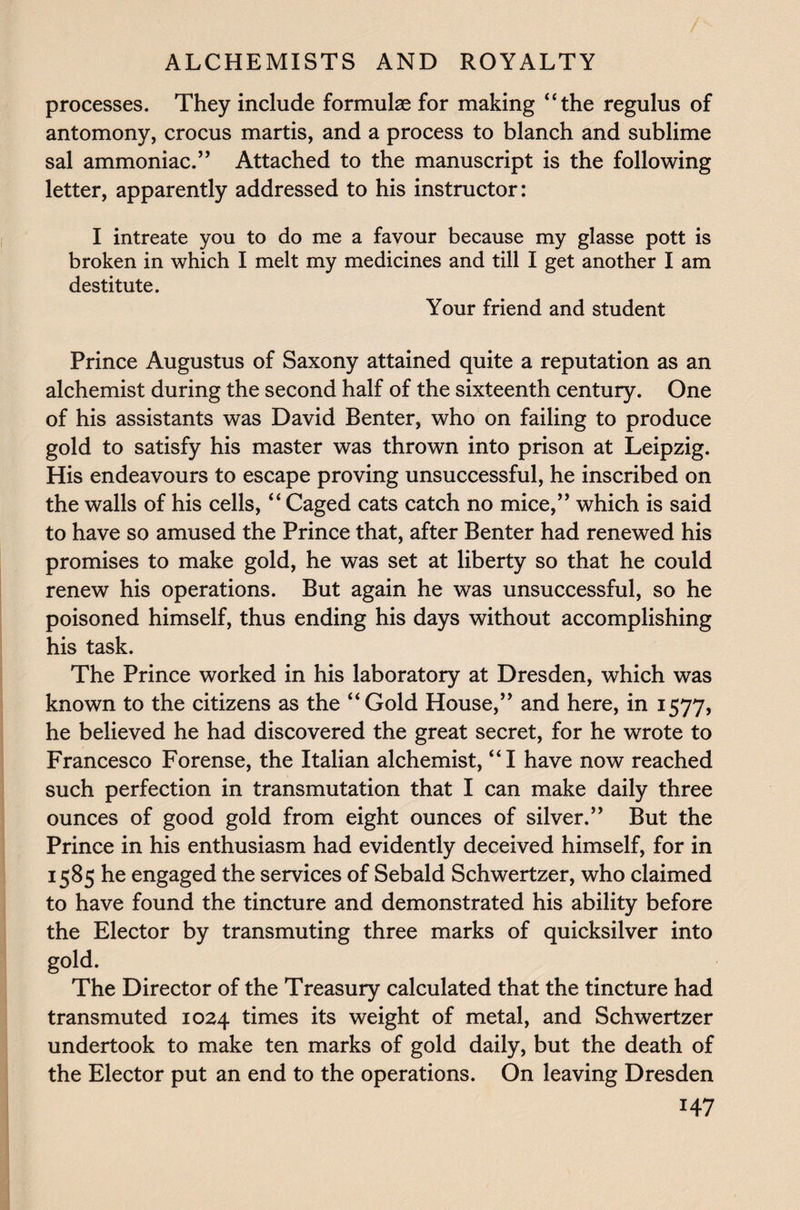 / ALCHEMISTS AND ROYALTY processes. They include formulae for making “the regulus of antomony, crocus martis, and a process to blanch and sublime sal ammoniac.’’ Attached to the manuscript is the following letter, apparently addressed to his instructor: I intreate you to do me a favour because my glasse pott is broken in which I melt my medicines and till I get another I am destitute. Your friend and student Prince Augustus of Saxony attained quite a reputation as an alchemist during the second half of the sixteenth century. One of his assistants was David Benter, who on failing to produce gold to satisfy his master was thrown into prison at Leipzig. His endeavours to escape proving unsuccessful, he inscribed on the walls of his cells, “ Caged cats catch no mice,” which is said to have so amused the Prince that, after Benter had renewed his promises to make gold, he was set at liberty so that he could renew his operations. But again he was unsuccessful, so he poisoned himself, thus ending his days without accomplishing his task. The Prince worked in his laboratory at Dresden, which was known to the citizens as the “Gold House,” and here, in 1577, he believed he had discovered the great secret, for he wrote to Francesco Forense, the Italian alchemist, “I have now reached such perfection in transmutation that I can make daily three ounces of good gold from eight ounces of silver.” But the Prince in his enthusiasm had evidently deceived himself, for in 1585 he engaged the services of Sebald Schweitzer, who claimed to have found the tincture and demonstrated his ability before the Elector by transmuting three marks of quicksilver into gold. The Director of the Treasury calculated that the tincture had transmuted 1024 times its weight of metal, and Schweitzer undertook to make ten marks of gold daily, but the death of the Elector put an end to the operations. On leaving Dresden H7