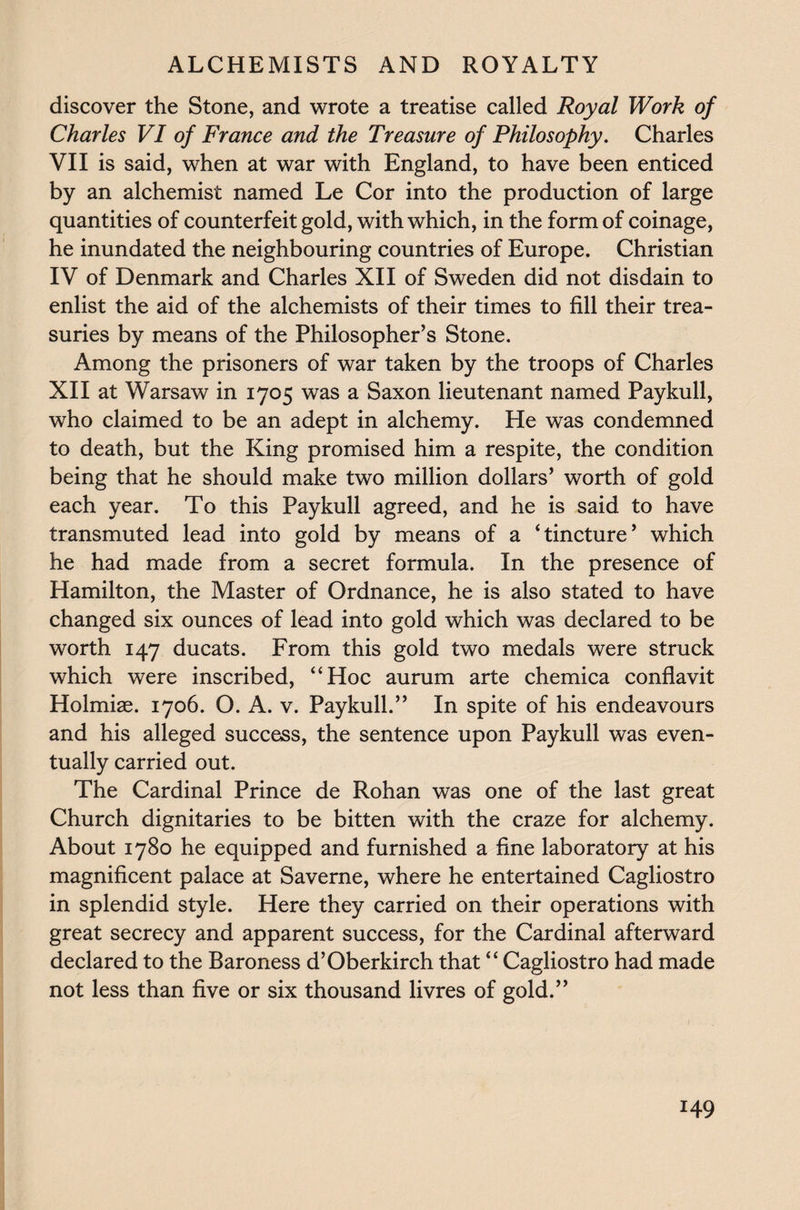 discover the Stone, and wrote a treatise called Royal Work of Charles VI of France and the Treasure of Philosophy. Charles VII is said, when at war with England, to have been enticed by an alchemist named Le Cor into the production of large quantities of counterfeit gold, with which, in the form of coinage, he inundated the neighbouring countries of Europe. Christian IV of Denmark and Charles XII of Sweden did not disdain to enlist the aid of the alchemists of their times to fill their trea¬ suries by means of the Philosopher’s Stone. Among the prisoners of war taken by the troops of Charles XII at Warsaw in 1705 was a Saxon lieutenant named Paykull, who claimed to be an adept in alchemy. He was condemned to death, but the King promised him a respite, the condition being that he should make two million dollars’ worth of gold each year. To this Paykull agreed, and he is said to have transmuted lead into gold by means of a ‘tincture’ which he had made from a secret formula. In the presence of Hamilton, the Master of Ordnance, he is also stated to have changed six ounces of lead into gold which was declared to be worth 147 ducats. From this gold two medals were struck which were inscribed, “Hoc aurum arte chemica conflavit Holmiae. 1706. O. A. v. Paykull.” In spite of his endeavours and his alleged success, the sentence upon Paykull was even¬ tually carried out. The Cardinal Prince de Rohan was one of the last great Church dignitaries to be bitten with the craze for alchemy. About 1780 he equipped and furnished a fine laboratory at his magnificent palace at Saverne, where he entertained Cagliostro in splendid style. Here they carried on their operations with great secrecy and apparent success, for the Cardinal afterward declared to the Baroness d’Oberkirch that “ Cagliostro had made not less than five or six thousand livres of gold.” *49