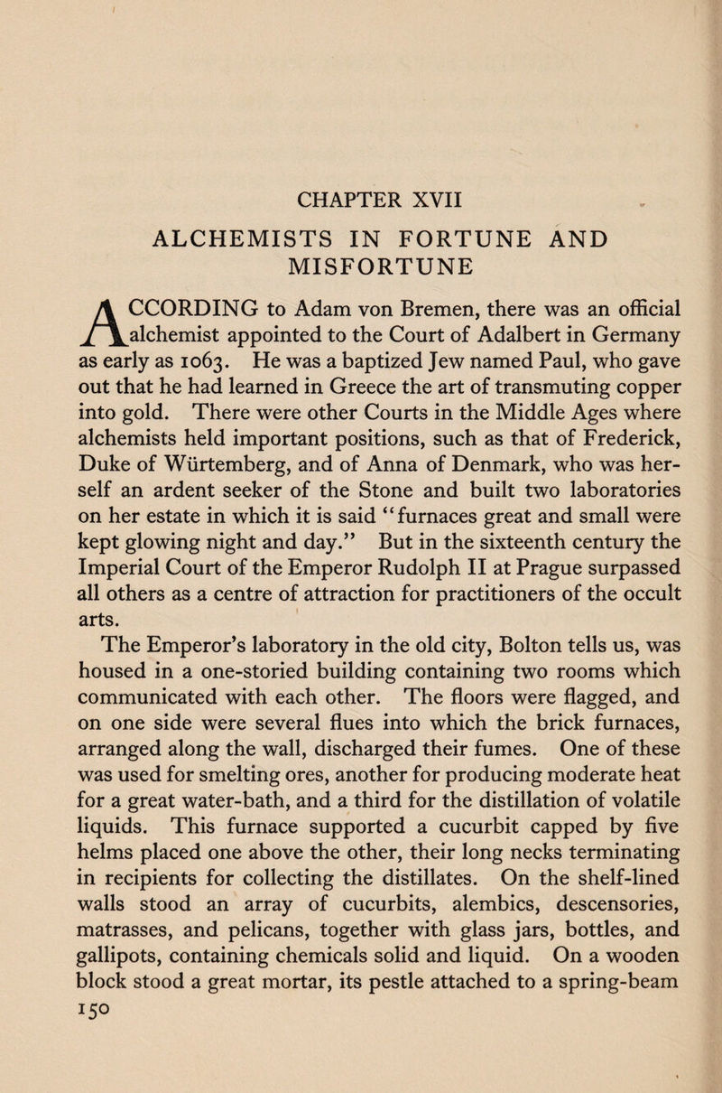 CHAPTER XVII ALCHEMISTS IN FORTUNE AND MISFORTUNE ACCORDING to Adam von Bremen, there was an official alchemist appointed to the Court of Adalbert in Germany as early as 1063. He was a baptized Jew named Paul, who gave out that he had learned in Greece the art of transmuting copper into gold. There were other Courts in the Middle Ages where alchemists held important positions, such as that of Frederick, Duke of Wiirtemberg, and of Anna of Denmark, who was her¬ self an ardent seeker of the Stone and built two laboratories on her estate in which it is said “furnaces great and small were kept glowing night and day.” But in the sixteenth century the Imperial Court of the Emperor Rudolph II at Prague surpassed all others as a centre of attraction for practitioners of the occult arts. The Emperor’s laboratory in the old city, Bolton tells us, was housed in a one-storied building containing two rooms which communicated with each other. The floors were flagged, and on one side were several flues into which the brick furnaces, arranged along the wall, discharged their fumes. One of these was used for smelting ores, another for producing moderate heat for a great water-bath, and a third for the distillation of volatile liquids. This furnace supported a cucurbit capped by five helms placed one above the other, their long necks terminating in recipients for collecting the distillates. On the shelf-lined walls stood an array of cucurbits, alembics, descensories, matrasses, and pelicans, together with glass jars, bottles, and gallipots, containing chemicals solid and liquid. On a wooden block stood a great mortar, its pestle attached to a spring-beam