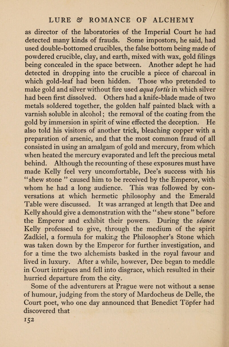 as director of the laboratories of the Imperial Court he had detected many kinds of frauds. Some impostors, he said, had used double-bottomed crucibles, the false bottom being made of powdered crucible, clay, and earth, mixed with wax, gold filings being concealed in the space between. Another adept he had detected in dropping into the crucible a piece of charcoal in which gold-leaf had been hidden. Those who pretended to make gold and silver without fire used aqua fortis in which silver had been first dissolved. Others had a knife-blade made of two metals soldered together, the golden half painted black with a varnish soluble in alcohol; the removal of the coating from the gold by immersion in spirit of wine effected the deception. He also told his visitors of another trick, bleaching copper with a preparation of arsenic, and that the most common fraud of all consisted in using an amalgam of gold and mercury, from which when heated the mercury evaporated and left the precious metal behind. Although the recounting of these exposures must have made Kelly feel very uncomfortable, Dee’s success with his “shew stone ” caused him to be received by the Emperor, with whom he had a long audience. This was followed by con¬ versations at which hermetic philosophy and the Emerald Table were discussed. It was arranged at length that Dee and Kelly should give a demonstration with the “shew stone ” before the Emperor and exhibit their powers. During the seance Kelly professed to give, through the medium of the spirit Zadkiel, a formula for making the Philosopher’s Stone which was taken down by the Emperor for further investigation, and for a time the two alchemists basked in the royal favour and lived in luxury. After a while, however, Dee began to meddle in Court intrigues and fell into disgrace, which resulted in their hurried departure from the city. Some of the adventurers at Prague were not without a sense of humour, judging from the story of Mardocheus de Delle, the Court poet, who one day announced that Benedict Topfer had discovered that *5*