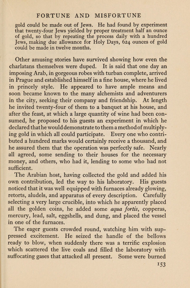 gold could be made out of Jews. He had found by experiment that twenty-four Jews yielded by proper treatment half an ounce of gold, so that by repeating the process daily with a hundred Jews, making due allowance for Holy Days, 624 ounces of gold could be made in twelve months. Other amusing stories have survived showing how even the charlatans themselves were duped. It is said that one day an imposing Arab, in gorgeous robes with turban complete, arrived in Prague and established himself in a fine house, where he lived in princely style. He appeared to have ample means and soon became known to the many alchemists and adventurers in the city, seeking their company and friendship. At length he invited twenty-four of them to a banquet at his house, and after the feast, at which a large quantity of wine had been con¬ sumed, he proposed to his guests an experiment in which he declared that he would demonstrate to them a method of multiply¬ ing gold in which all could participate. Every one who contri¬ buted a hundred marks would certainly receive a thousand, and he assured them that the operation was perfectly safe. Nearly all agreed, some sending to their houses for the necessary money, and others, who had it, lending to some who had not sufficient. The Arabian host, having collected the gold and added his own contribution, led the way to his laboratory. His guests noticed that it was well equipped with furnaces already glowing, retorts, aludels, and apparatus of every description. Carefully selecting a very large crucible, into which he apparently placed all the golden coins, he added some aqua fortis, copperas, mercury, lead, salt, eggshells, and dung, and placed the vessel in one of the furnaces. The eager guests crowded round, watching him with sup¬ pressed excitement. He seized the handle of the bellows ready to blow, when suddenly there was a terrific explosion which scattered the live coals and filled the laboratory with suffocating gases that attacked all present. Some were burned