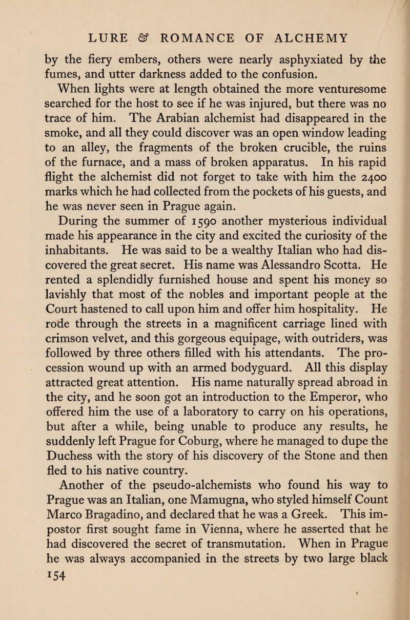by the fiery embers, others were nearly asphyxiated by the fumes, and utter darkness added to the confusion. When lights were at length obtained the more venturesome searched for the host to see if he was injured, but there was no trace of him. The Arabian alchemist had disappeared in the smoke, and all they could discover was an open window leading to an alley, the fragments of the broken crucible, the ruins of the furnace, and a mass of broken apparatus. In his rapid flight the alchemist did not forget to take with him the 2400 marks which he had collected from the pockets of his guests, and he was never seen in Prague again. During the summer of 1590 another mysterious individual made his appearance in the city and excited the curiosity of the inhabitants. He was said to be a wealthy Italian who had dis¬ covered the great secret. His name was Alessandro Scotta. He rented a splendidly furnished house and spent his money so lavishly that most of the nobles and important people at the Court hastened to call upon him and offer him hospitality. He rode through the streets in a magnificent carriage lined with crimson velvet, and this gorgeous equipage, with outriders, was followed by three others filled with his attendants. The pro¬ cession wound up with an armed bodyguard. All this display attracted great attention. His name naturally spread abroad in the city, and he soon got an introduction to the Emperor, who offered him the use of a laboratory to carry on his operations, but after a while, being unable to produce any results, he suddenly left Prague for Coburg, where he managed to dupe the Duchess with the story of his discovery of the Stone and then fled to his native country. Another of the pseudo-alchemists who found his way to Prague was an Italian, one Mamugna, who styled himself Count Marco Bragadino, and declared that he was a Greek. This im¬ postor first sought fame in Vienna, where he asserted that he had discovered the secret of transmutation. When in Prague he was always accompanied in the streets by two large black *54