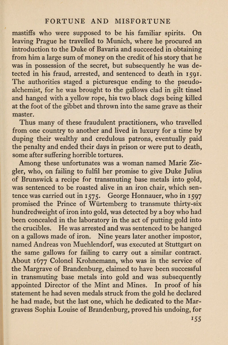 mastiffs who were supposed to be his familiar spirits. On leaving Prague he travelled to Munich, where he procured an introduction to the Duke of Bavaria and succeeded in obtaining from him a large sum of money on the credit of his story that he was in possession of the secret, but subsequently he was de¬ tected in his fraud, arrested, and sentenced to death in 1591. The authorities staged a picturesque ending to the pseudo¬ alchemist, for he was brought to the gallows clad in gilt tinsel and hanged with a yellow rope, his two black dogs being killed at the foot of the gibbet and thrown into the same grave as their master. Thus many of these fraudulent practitioners, who travelled from one country to another and lived in luxury for a time by duping their wealthy and credulous patrons, eventually paid the penalty and ended their days in prison or were put to death, some after suffering horrible tortures. Among these unfortunates was a woman named Marie Zie¬ gler, who, on failing to fulfil her promise to give Duke Julius of Brunswick a recipe for transmuting base metals into gold, was sentenced to be roasted alive in an iron chair, which sen¬ tence was carried out in 1575. George Honnauer, who in 1597 promised the Prince of Wiirtemberg to transmute thirty-six hundredweight of iron into gold, was detected by a boy who had been concealed in the laboratory in the act of putting gold into the crucibles. He was arrested and was sentenced to be hanged on a gallows made of iron. Nine years later another impostor, named Andreas von Muehlendorf, was executed at Stuttgart on the same gallows for failing to carry out a similar contract. About 1677 Colonel Krohnemann, who was in the service of the Margrave of Brandenburg, claimed to have been successful in transmuting base metals into gold and was subsequently appointed Director of the Mint and Mines. In proof of his statement he had seven medals struck from the gold he declared he had made, but the last one, which he dedicated to the Mar- gravess Sophia Louise of Brandenburg, proved his undoing, for