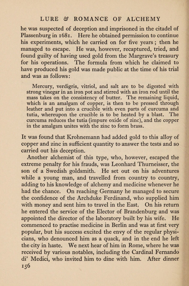he was suspected of deception and imprisoned in the citadel of Plassenburg in 1681. Here he obtained permission to continue his experiments, which he carried on for five years ; then he managed to escape. He was, however, recaptured, tried, and found guilty of having used gold from the Margrave’s treasury for his operations. The formula from which he claimed to have produced his gold was made public at the time of his trial and was as follows: Mercury, verdigris, vitriol, and salt are to be digested with strong vinegar in an iron pot and stirred with an iron rod until the mass takes on the consistency of butter. The remaining liquid, which is an amalgam of copper, is then to be pressed through leather and put into a crucible with even parts of curcuma and tutia, whereupon the crucible is to be heated by a blast. The curcuma reduces the tutia (impure oxide of zinc), and the copper in the amalgam unites with the zinc to form brass. It was found that Krohnemann had added gold to this alloy of copper and zinc in sufficient quantity to answer the tests and so carried out his deception. Another alchemist of this type, who, however, escaped the extreme penalty for his frauds, was Leonhard Thurneisser, the son of a Swedish goldsmith. He set out on his adventures while a young man, and travelled from country to country, adding to his knowledge of alchemy and medicine whenever he had the chance. On reaching Germany he managed to secure the confidence of the Archduke Ferdinand, who supplied him with money and sent him to travel in the East. On his return he entered the service of the Elector of Brandenburg and was appointed the director of the laboratory built by his wife. He commenced to practise medicine in Berlin and was at first very popular, but his success excited the envy of the regular physi¬ cians, who denounced him as a quack, and in the end he left the city in haste. We next hear of him in Rome, where he was received by various notables, including the Cardinal Fernando di’ Medici, who invited him to dine with him. After dinner iS6