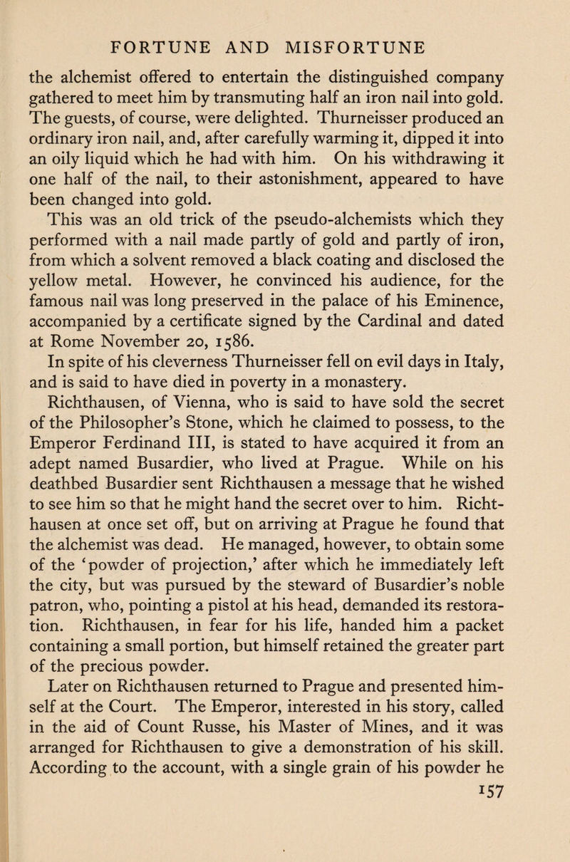 the alchemist offered to entertain the distinguished company gathered to meet him by transmuting half an iron nail into gold. The guests, of course, were delighted. Thurneisser produced an ordinary iron nail, and, after carefully warming it, dipped it into an oily liquid which he had with him. On his withdrawing it one half of the nail, to their astonishment, appeared to have been changed into gold. This was an old trick of the pseudo-alchemists which they performed with a nail made partly of gold and partly of iron, from which a solvent removed a black coating and disclosed the yellow metal. However, he convinced his audience, for the famous nail was long preserved in the palace of his Eminence, accompanied by a certificate signed by the Cardinal and dated at Rome November 20, 1586. In spite of his cleverness Thurneisser fell on evil days in Italy, and is said to have died in poverty in a monastery. Richthausen, of Vienna, who is said to have sold the secret of the Philosopher’s Stone, which he claimed to possess, to the Emperor Ferdinand III, is stated to have acquired it from an adept named Rusardier, who lived at Prague. While on his deathbed Busardier sent Richthausen a message that he wished to see him so that he might hand the secret over to him. Richt¬ hausen at once set off, but on arriving at Prague he found that the alchemist was dead. He managed, however, to obtain some of the ‘powder of projection,’ after which he immediately left the city, but was pursued by the steward of Busardier’s noble patron, who, pointing a pistol at his head, demanded its restora¬ tion. Richthausen, in fear for his life, handed him a packet containing a small portion, but himself retained the greater part of the precious powder. Later on Richthausen returned to Prague and presented him¬ self at the Court. The Emperor, interested in his story, called in the aid of Count Russe, his Master of Mines, and it was arranged for Richthausen to give a demonstration of his skill. According to the account, with a single grain of his powder he