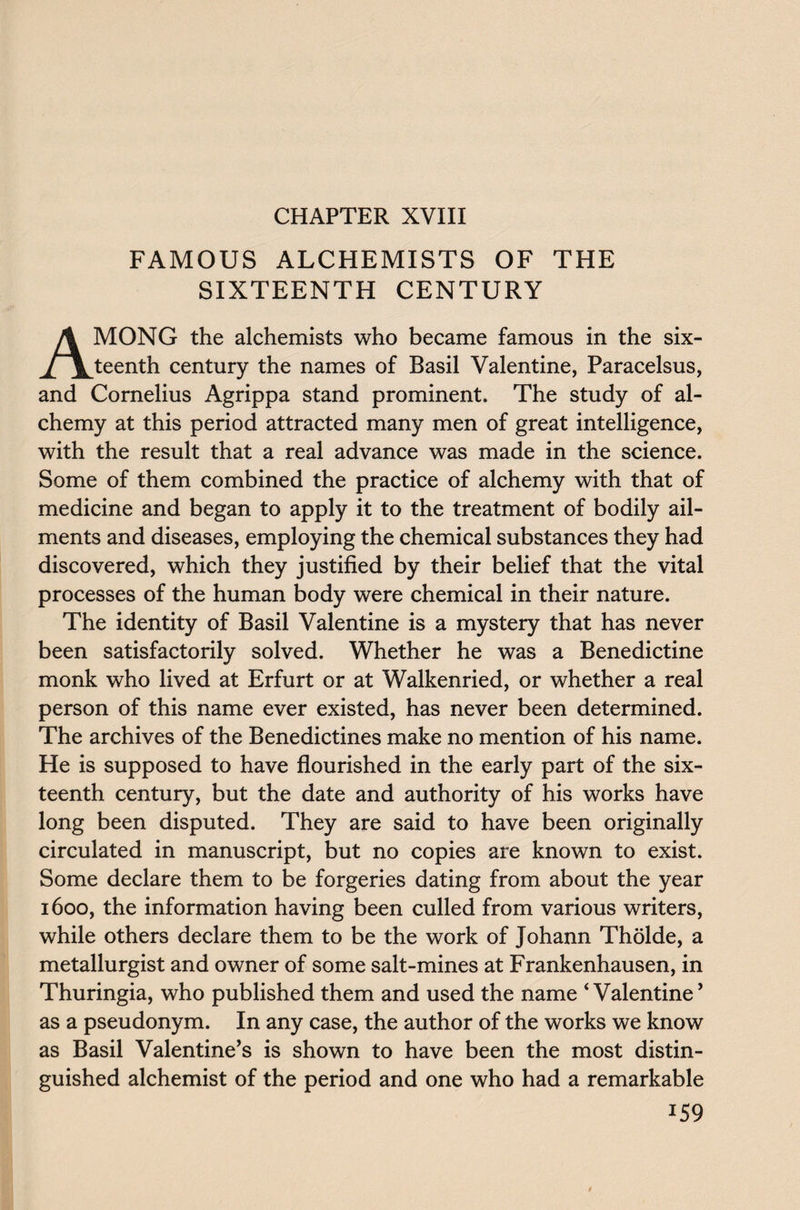 CHAPTER XVIII FAMOUS ALCHEMISTS OF THE SIXTEENTH CENTURY AMONG the alchemists who became famous in the six¬ teenth century the names of Basil Valentine, Paracelsus, and Cornelius Agrippa stand prominent. The study of al¬ chemy at this period attracted many men of great intelligence, with the result that a real advance was made in the science. Some of them combined the practice of alchemy with that of medicine and began to apply it to the treatment of bodily ail¬ ments and diseases, employing the chemical substances they had discovered, which they justified by their belief that the vital processes of the human body were chemical in their nature. The identity of Basil Valentine is a mystery that has never been satisfactorily solved. Whether he was a Benedictine monk who lived at Erfurt or at Walkenried, or whether a real person of this name ever existed, has never been determined. The archives of the Benedictines make no mention of his name. He is supposed to have flourished in the early part of the six¬ teenth century, but the date and authority of his works have long been disputed. They are said to have been originally circulated in manuscript, but no copies are known to exist. Some declare them to be forgeries dating from about the year 1600, the information having been culled from various writers, while others declare them to be the work of Johann Tholde, a metallurgist and owner of some salt-mines at Frankenhausen, in Thuringia, who published them and used the name ‘Valentine’ as a pseudonym. In any case, the author of the works we know as Basil Valentine’s is shown to have been the most distin¬ guished alchemist of the period and one who had a remarkable