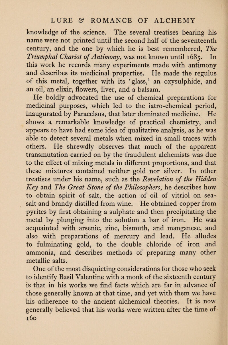 knowledge of the science. The several treatises bearing his name were not printed until the second half of the seventeenth century, and the one by which he is best remembered, The Triumphal Chariot of Antimony, was not known until 1685. In this work he records many experiments made with antimony and describes its medicinal properties. He made the regulus of this metal, together with its ‘glass/ an oxysulphide, and an oil, an elixir, flowers, liver, and a balsam. He boldly advocated the use of chemical preparations for medicinal purposes, which led to the iatro-chemical period, inaugurated by Paracelsus, that later dominated medicine. He shows a remarkable knowledge of practical chemistry, and appears to have had some idea of qualitative analysis, as he was able to detect several metals when mixed in small traces with others. He shrewdly observes that much of the apparent transmutation carried on by the fraudulent alchemists was due to the effect of mixing metals in different proportions, and that these mixtures contained neither gold nor silver. In other treatises under his name, such as the Revelation of the Hidden Key and The Great Stone of the Philosophers, he describes how to obtain spirit of salt, the action of oil of vitriol on sea- salt and brandy distilled from wine. He obtained copper from pyrites by first obtaining a sulphate and then precipitating the metal by plunging into the solution a bar of iron. He was acquainted with arsenic, zinc, bismuth, and manganese, and also with preparations of mercury and lead. He alludes to fulminating gold, to the double chloride of iron and ammonia, and describes methods of preparing many other metallic salts. One of the most disquieting considerations for those who seek to identify Basil Valentine with a monk of the sixteenth century is that in his works we find facts which are far in advance of those generally known at that time, and yet with them we have his adherence to the ancient alchemical theories. It is now generally believed that his works were written after the time of