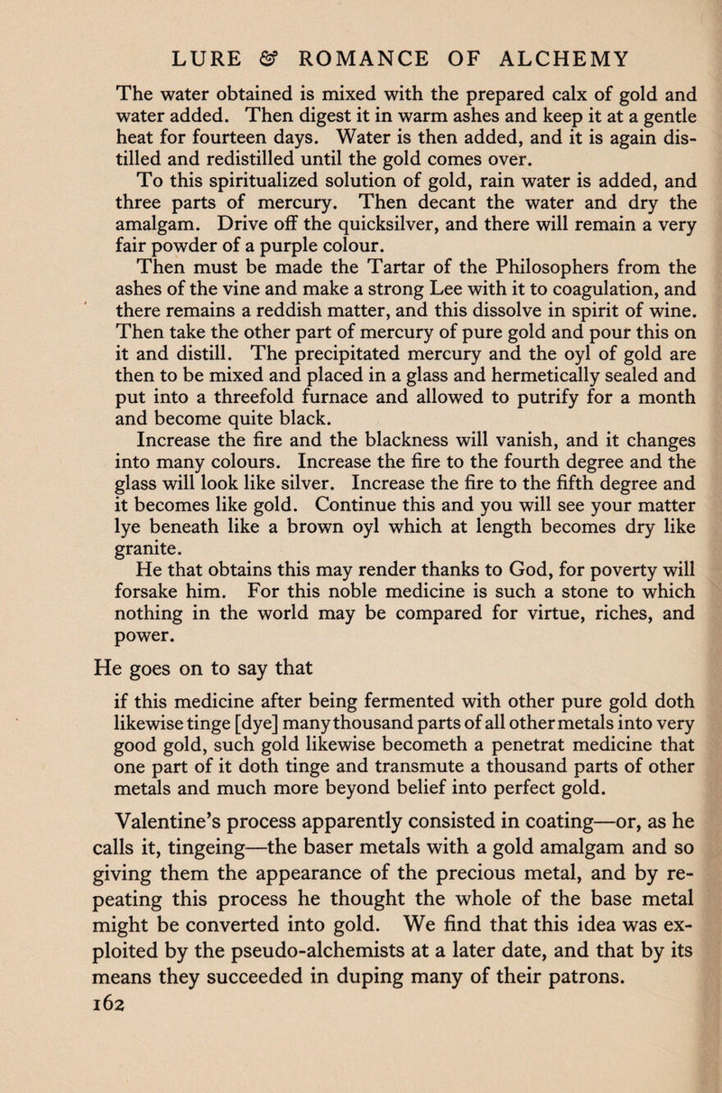 The water obtained is mixed with the prepared calx of gold and water added. Then digest it in warm ashes and keep it at a gentle heat for fourteen days. Water is then added, and it is again dis¬ tilled and redistilled until the gold comes over. To this spiritualized solution of gold, rain water is added, and three parts of mercury. Then decant the water and dry the amalgam. Drive off the quicksilver, and there will remain a very fair powder of a purple colour. Then must be made the Tartar of the Philosophers from the ashes of the vine and make a strong Lee with it to coagulation, and there remains a reddish matter, and this dissolve in spirit of wine. Then take the other part of mercury of pure gold and pour this on it and distill. The precipitated mercury and the oyl of gold are then to be mixed and placed in a glass and hermetically sealed and put into a threefold furnace and allowed to putrify for a month and become quite black. Increase the fire and the blackness will vanish, and it changes into many colours. Increase the fire to the fourth degree and the glass will look like silver. Increase the fire to the fifth degree and it becomes like gold. Continue this and you will see your matter lye beneath like a brown oyl which at length becomes dry like granite. He that obtains this may render thanks to God, for poverty will forsake him. For this noble medicine is such a stone to which nothing in the world may be compared for virtue, riches, and power. He goes on to say that if this medicine after being fermented with other pure gold doth likewise tinge [dye] many thousand parts of all other metals into very good gold, such gold likewise becometh a penetrat medicine that one part of it doth tinge and transmute a thousand parts of other metals and much more beyond belief into perfect gold. Valentine’s process apparently consisted in coating—or, as he calls it, tingeing—the baser metals with a gold amalgam and so giving them the appearance of the precious metal, and by re¬ peating this process he thought the whole of the base metal might be converted into gold. We find that this idea was ex¬ ploited by the pseudo-alchemists at a later date, and that by its means they succeeded in duping many of their patrons.