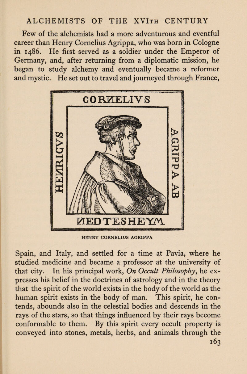 Few of the alchemists had a more adventurous and eventful career than Henry Cornelius Agrippa, who was born in Cologne in i486. He first served as a soldier under the Emperor of Germany, and, after returning from a diplomatic mission, he began to study alchemy and eventually became a reformer and mystic. He set out to travel and journeyed through France, HENRY CORNELIUS AGRIPPA Spain, and Italy, and settled for a time at Pavia, where he studied medicine and became a professor at the university of that city. In his principal work, On Occult Philosophy, he ex¬ presses his belief in the doctrines of astrology and in the theory that the spirit of the world exists in the body of the world as the human spirit exists in the body of man. This spirit, he con¬ tends, abounds also in the celestial bodies and descends in the rays of the stars, so that things influenced by their rays become conformable to them. By this spirit every occult property is conveyed into stones, metals, herbs, and animals through the