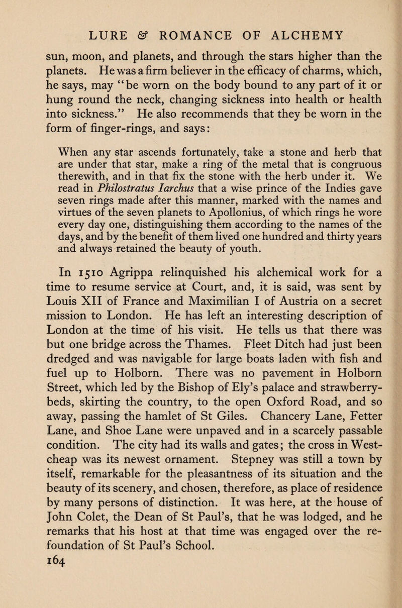 sun, moon, and planets, and through the stars higher than the planets. He was a firm believer in the efficacy of charms, which, he says, may “be worn on the body bound to any part of it or hung round the neck, changing sickness into health or health into sickness.” He also recommends that they be worn in the form of finger-rings, and says: When any star ascends fortunately, take a stone and herb that are under that star, make a ring of the metal that is congruous therewith, and in that fix the stone with the herb under it. We read in Philostratus Iarchus that a wise prince of the Indies gave seven rings made after this manner, marked with the names and virtues of the seven planets to Apollonius, of which rings he wore every day one, distinguishing them according to the names of the days, and by the benefit of them lived one hundred and thirty years and always retained the beauty of youth. In 1510 Agrippa relinquished his alchemical work for a time to resume service at Court, and, it is said, was sent by Louis XII of France and Maximilian I of Austria on a secret mission to London. He has left an interesting description of London at the time of his visit. He tells us that there was but one bridge across the Thames. Fleet Ditch had just been dredged and was navigable for large boats laden with fish and fuel up to Holborn. There was no pavement in Holborn Street, which led by the Bishop of Ely’s palace and strawberry- beds, skirting the country, to the open Oxford Road, and so away, passing the hamlet of St Giles. Chancery Lane, Fetter Lane, and Shoe Lane were unpaved and in a scarcely passable condition. The city had its walls and gates; the cross in West- cheap was its newest ornament. Stepney was still a town by itself, remarkable for the pleasantness of its situation and the beauty of its scenery, and chosen, therefore, as place of residence by many persons of distinction. It was here, at the house of John Colet, the Dean of St Paul’s, that he was lodged, and he remarks that his host at that time was engaged over the re¬ foundation of St Paul’s School.