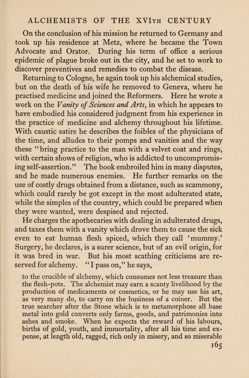 On the conclusion of his mission he returned to Germany and took up his residence at Metz, where he became the Town Advocate and Orator. During his term of office a serious epidemic of plague broke out in the city, and he set to work to discover preventives and remedies to combat the disease. Returning to Cologne, he again took up his alchemical studies, but on the death of his wife he removed to Geneva, where he practised medicine and joined the Reformers. Here he wrote a work on the Vanity of Sciences and Arts, in which he appears to have embodied his considered judgment from his experience in the practice of medicine and alchemy throughout his lifetime. With caustic satire he describes the foibles of the physicians of the time, and alludes to their pomps and vanities and the way these “bring practice to the man with a velvet coat and rings, with certain shows of religion, who is addicted to uncompromis¬ ing self-assertion.” The book embroiled him in many disputes, and he made numerous enemies. He further remarks on the use of costly drugs obtained from a distance, such as scammony, which could rarely be got except in the most adulterated state, while the simples of the country, which could be prepared when they were wanted, were despised and rejected. He charges the apothecaries with dealing in adulterated drugs, and taxes them with a vanity which drove them to cause the sick even to eat human flesh spiced, which they call ‘mummy.’ Surgery, he declares, is a surer science, but of an evil origin, for it was bred in war. But his most scathing criticisms are re¬ served for alchemy. “ I pass on,” he says, to the crucible of alchemy, which consumes not less treasure than the flesh-pots. The alchemist may earn a scanty livelihood by the production of medicaments or cosmetics, or he may use his art, as very many do, to carry on the business of a coiner. But the true searcher after the Stone which is to metamorphose all base metal into gold converts only farms, goods, and patrimonies into ashes and smoke. When he expects the reward of his labours, births of gold, youth, and immortality, after all his time and ex¬ pense, at length old, ragged, rich only in misery, and so miserable