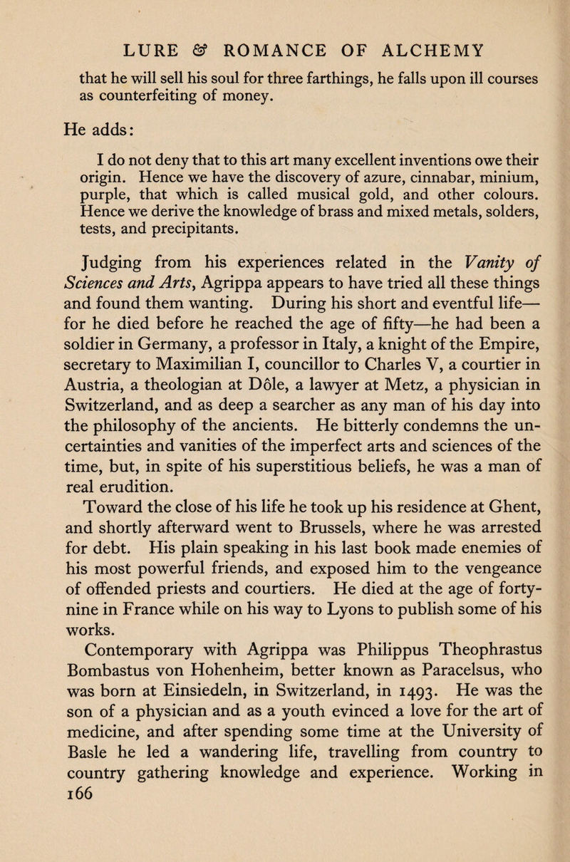 that he will sell his soul for three farthings, he falls upon ill courses as counterfeiting of money. He adds: I do not deny that to this art many excellent inventions owe their origin. Hence we have the discovery of azure, cinnabar, minium, purple, that which is called musical gold, and other colours. Hence we derive the knowledge of brass and mixed metals, solders, tests, and precipitants. Judging from his experiences related in the Vanity of Sciences and Arts, Agrippa appears to have tried all these things and found them wanting. During his short and eventful life— for he died before he reached the age of fifty—he had been a soldier in Germany, a professor in Italy, a knight of the Empire, secretary to Maximilian I, councillor to Charles V, a courtier in Austria, a theologian at Dole, a lawyer at Metz, a physician in Switzerland, and as deep a searcher as any man of his day into the philosophy of the ancients. He bitterly condemns the un¬ certainties and vanities of the imperfect arts and sciences of the time, but, in spite of his superstitious beliefs, he was a man of real erudition. Toward the close of his life he took up his residence at Ghent, and shortly afterward went to Brussels, where he was arrested for debt. His plain speaking in his last book made enemies of his most powerful friends, and exposed him to the vengeance of offended priests and courtiers. He died at the age of forty- nine in France while on his way to Lyons to publish some of his works. Contemporary with Agrippa was Philippus Theophrastus Bombastus von Hohenheim, better known as Paracelsus, who was born at Einsiedeln, in Switzerland, in 1493. He was the son of a physician and as a youth evinced a love for the art of medicine, and after spending some time at the University of Basle he led a wandering life, travelling from country to country gathering knowledge and experience. Working in