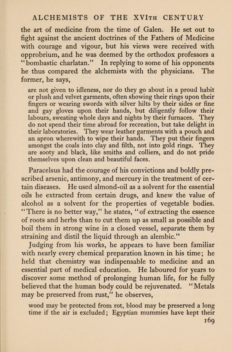 the art of medicine from the time of Galen. He set out to fight against the ancient doctrines of the Fathers of Medicine with courage and vigour, but his views were received with opprobrium, and he was deemed by the orthodox professors a “bombastic charlatan.” In replying to some of his opponents he thus compared the alchemists with the physicians. The former, he says, are not given to idleness, nor do they go about in a proud habit or plush and velvet garments, often showing their rings upon their fingers or wearing swords with silver hilts by their sides or fine and gay gloves upon their hands, but diligently follow their labours, sweating whole days and nights by their furnaces. They do not spend their time abroad for recreation, but take delight in their laboratories. They wear leather garments with a pouch and an apron wherewith to wipe their hands. They put their fingers amongst the coals into clay and filth, not into gold rings. They are sooty and black, like smiths and colliers, and do not pride themselves upon clean and beautiful faces. Paracelsus had the courage of his convictions and boldly pre¬ scribed arsenic, antimony, and mercury in the treatment of cer¬ tain diseases. He used almond-oil as a solvent for the essential oils he extracted from certain drugs, and knew the value of alcohol as a solvent for the properties of vegetable bodies. “There is no better way,” he states, “of extracting the essence of roots and herbs than to cut them up as small as possible and boil them in strong wine in a closed vessel, separate them by straining and distil the liquid through an alembic.” Judging from his works, he appears to have been familiar with nearly every chemical preparation known in his time; he held that chemistry was indispensable to medicine and an essential part of medical education. He laboured for years to discover some method of prolonging human life, for he fully believed that the human body could be rejuvenated. “Metals may be preserved from rust,” he observes, wood may be protected from rot, blood may be preserved a long time if the air is excluded; Egyptian mummies have kept their