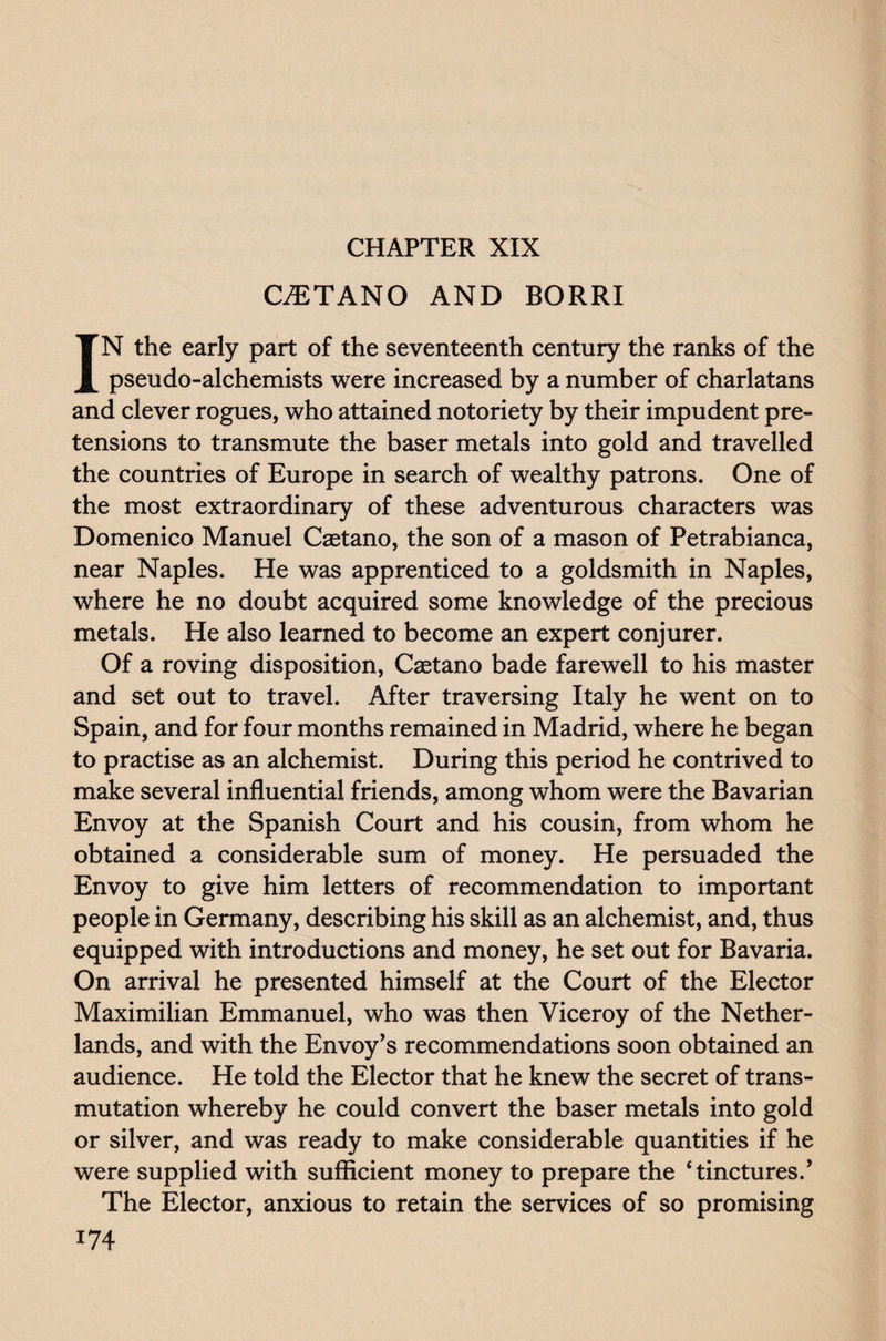 CHAPTER XIX C7ETAN0 AND BORRI IN the early part of the seventeenth century the ranks of the pseudo-alchemists were increased by a number of charlatans and clever rogues, who attained notoriety by their impudent pre¬ tensions to transmute the baser metals into gold and travelled the countries of Europe in search of wealthy patrons. One of the most extraordinary of these adventurous characters was Domenico Manuel Castano, the son of a mason of Petrabianca, near Naples. He was apprenticed to a goldsmith in Naples, where he no doubt acquired some knowledge of the precious metals. He also learned to become an expert conjurer. Of a roving disposition, Caetano bade farewell to his master and set out to travel. After traversing Italy he went on to Spain, and for four months remained in Madrid, where he began to practise as an alchemist. During this period he contrived to make several influential friends, among whom were the Bavarian Envoy at the Spanish Court and his cousin, from whom he obtained a considerable sum of money. He persuaded the Envoy to give him letters of recommendation to important people in Germany, describing his skill as an alchemist, and, thus equipped with introductions and money, he set out for Bavaria. On arrival he presented himself at the Court of the Elector Maximilian Emmanuel, who was then Viceroy of the Nether¬ lands, and with the Envoy’s recommendations soon obtained an audience. He told the Elector that he knew the secret of trans¬ mutation whereby he could convert the baser metals into gold or silver, and was ready to make considerable quantities if he were supplied with sufficient money to prepare the ‘tinctures.’ The Elector, anxious to retain the services of so promising