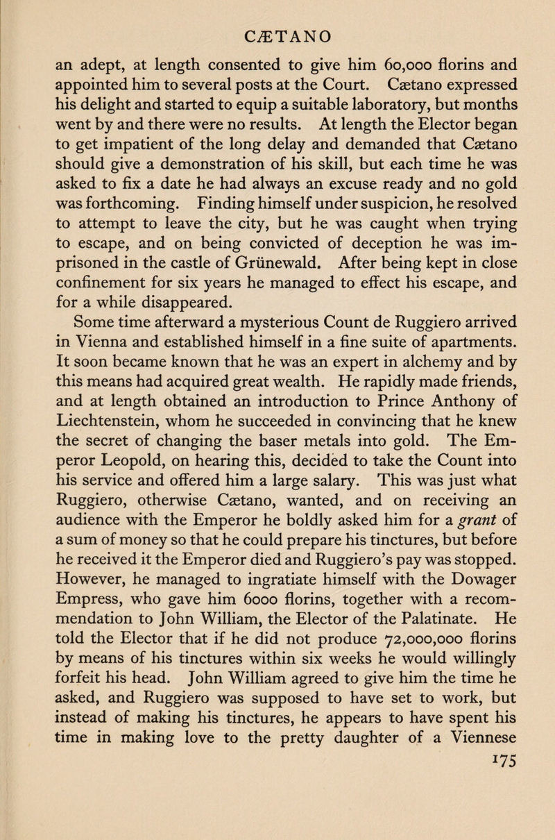 an adept, at length consented to give him 60,000 florins and appointed him to several posts at the Court. Caetano expressed his delight and started to equip a suitable laboratory, but months went by and there were no results. At length the Elector began to get impatient of the long delay and demanded that Caetano should give a demonstration of his skill, but each time he was asked to fix a date he had always an excuse ready and no gold was forthcoming. Finding himself under suspicion, he resolved to attempt to leave the city, but he was caught when trying to escape, and on being convicted of deception he was im¬ prisoned in the castle of Grunewald. After being kept in close confinement for six years he managed to effect his escape, and for a while disappeared. Some time afterward a mysterious Count de Ruggiero arrived in Vienna and established himself in a fine suite of apartments. It soon became known that he was an expert in alchemy and by this means had acquired great wealth. He rapidly made friends, and at length obtained an introduction to Prince Anthony of Liechtenstein, whom he succeeded in convincing that he knew the secret of changing the baser metals into gold. The Em¬ peror Leopold, on hearing this, decided to take the Count into his service and offered him a large salary. This was just what Ruggiero, otherwise Caetano, wanted, and on receiving an audience with the Emperor he boldly asked him for a grant of a sum of money so that he could prepare his tinctures, but before he received it the Emperor died and Ruggiero’s pay was stopped. However, he managed to ingratiate himself with the Dowager Empress, who gave him 6000 florins, together with a recom¬ mendation to John William, the Elector of the Palatinate. He told the Elector that if he did not produce 72,000,000 florins by means of his tinctures within six weeks he would willingly forfeit his head. John William agreed to give him the time he asked, and Ruggiero was supposed to have set to work, but instead of making his tinctures, he appears to have spent his time in making love to the pretty daughter of a Viennese W5