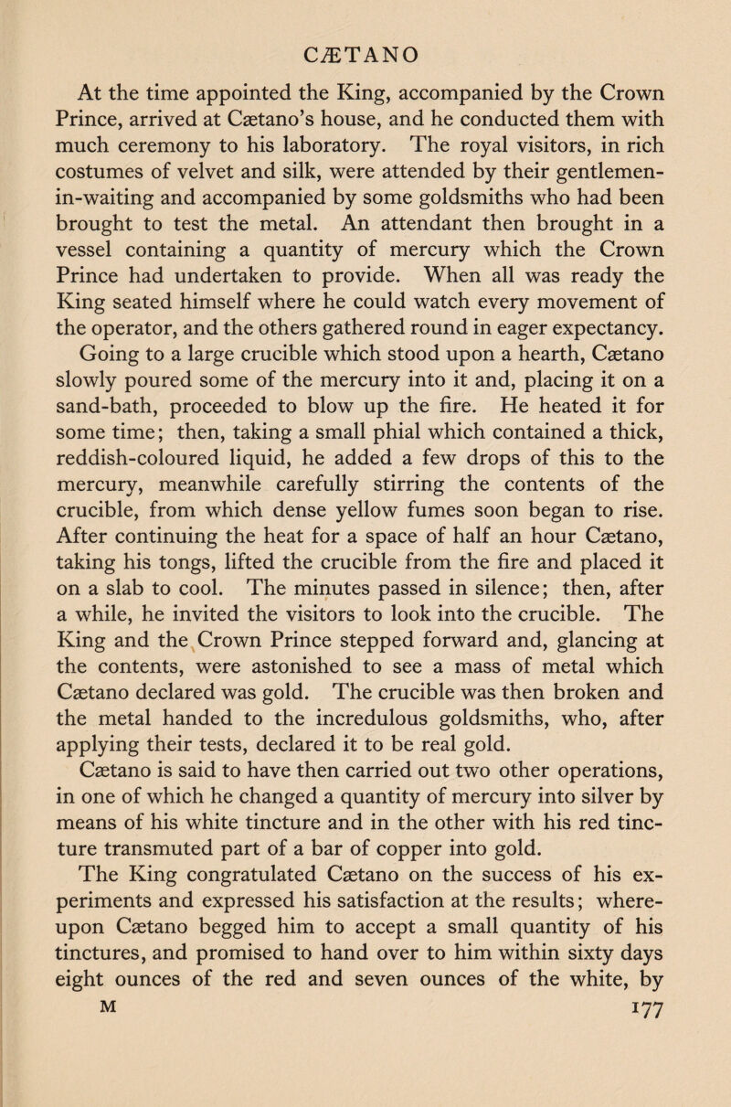 At the time appointed the King, accompanied by the Crown Prince, arrived at Caetano’s house, and he conducted them with much ceremony to his laboratory. The royal visitors, in rich costumes of velvet and silk, were attended by their gentlemen- in-waiting and accompanied by some goldsmiths who had been brought to test the metal. An attendant then brought in a vessel containing a quantity of mercury which the Crown Prince had undertaken to provide. When all was ready the King seated himself where he could watch every movement of the operator, and the others gathered round in eager expectancy. Going to a large crucible which stood upon a hearth, Caetano slowly poured some of the mercury into it and, placing it on a sand-bath, proceeded to blow up the fire. He heated it for some time; then, taking a small phial which contained a thick, reddish-coloured liquid, he added a few drops of this to the mercury, meanwhile carefully stirring the contents of the crucible, from which dense yellow fumes soon began to rise. After continuing the heat for a space of half an hour Caetano, taking his tongs, lifted the crucible from the fire and placed it on a slab to cool. The minutes passed in silence; then, after a while, he invited the visitors to look into the crucible. The King and the Crown Prince stepped forward and, glancing at the contents, were astonished to see a mass of metal which Caetano declared was gold. The crucible was then broken and the metal handed to the incredulous goldsmiths, who, after applying their tests, declared it to be real gold. Caetano is said to have then carried out two other operations, in one of which he changed a quantity of mercury into silver by means of his white tincture and in the other with his red tinc¬ ture transmuted part of a bar of copper into gold. The King congratulated Caetano on the success of his ex¬ periments and expressed his satisfaction at the results; where¬ upon Caetano begged him to accept a small quantity of his tinctures, and promised to hand over to him within sixty days eight ounces of the red and seven ounces of the white, by