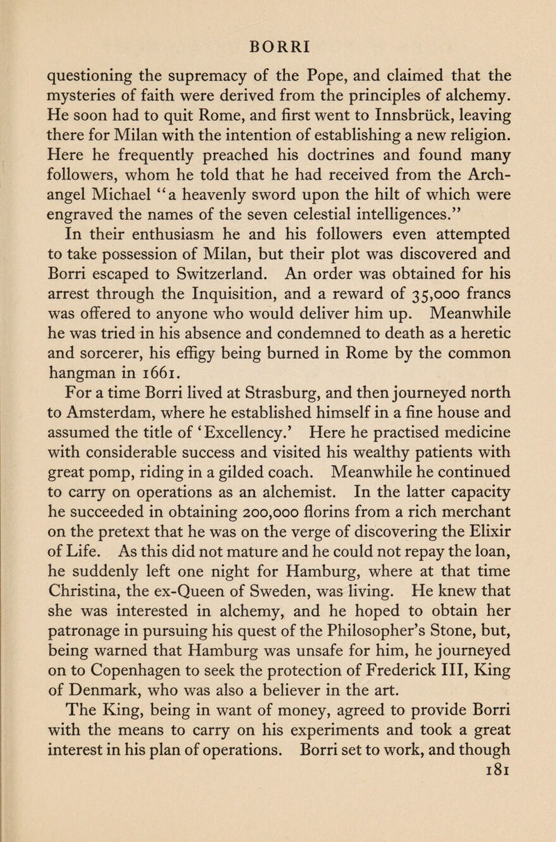 questioning the supremacy of the Pope, and claimed that the mysteries of faith were derived from the principles of alchemy. He soon had to quit Rome, and first went to Innsbruck, leaving there for Milan with the intention of establishing a new religion. Here he frequently preached his doctrines and found many followers, whom he told that he had received from the Arch¬ angel Michael “a heavenly sword upon the hilt of which were engraved the names of the seven celestial intelligences.’’ In their enthusiasm he and his followers even attempted to take possession of Milan, but their plot was discovered and Borri escaped to Switzerland. An order was obtained for his arrest through the Inquisition, and a reward of 35,000 francs was offered to anyone who would deliver him up. Meanwhile he was tried in his absence and condemned to death as a heretic and sorcerer, his effigy being burned in Rome by the common hangman in 1661. For a time Borri lived at Strasburg, and then journeyed north to Amsterdam, where he established himself in a fine house and assumed the title of ‘Excellency.’ Here he practised medicine with considerable success and visited his wealthy patients with great pomp, riding in a gilded coach. Meanwhile he continued to carry on operations as an alchemist. In the latter capacity he succeeded in obtaining 200,000 florins from a rich merchant on the pretext that he was on the verge of discovering the Elixir of Life. As this did not mature and he could not repay the loan, he suddenly left one night for Hamburg, where at that time Christina, the ex-Queen of Sweden, was living. He knew that she was interested in alchemy, and he hoped to obtain her patronage in pursuing his quest of the Philosopher’s Stone, but, being warned that Hamburg was unsafe for him, he journeyed on to Copenhagen to seek the protection of Frederick III, King of Denmark, who was also a believer in the art. The King, being in want of money, agreed to provide Borri with the means to carry on his experiments and took a great interest in his plan of operations. Borri set to work, and though