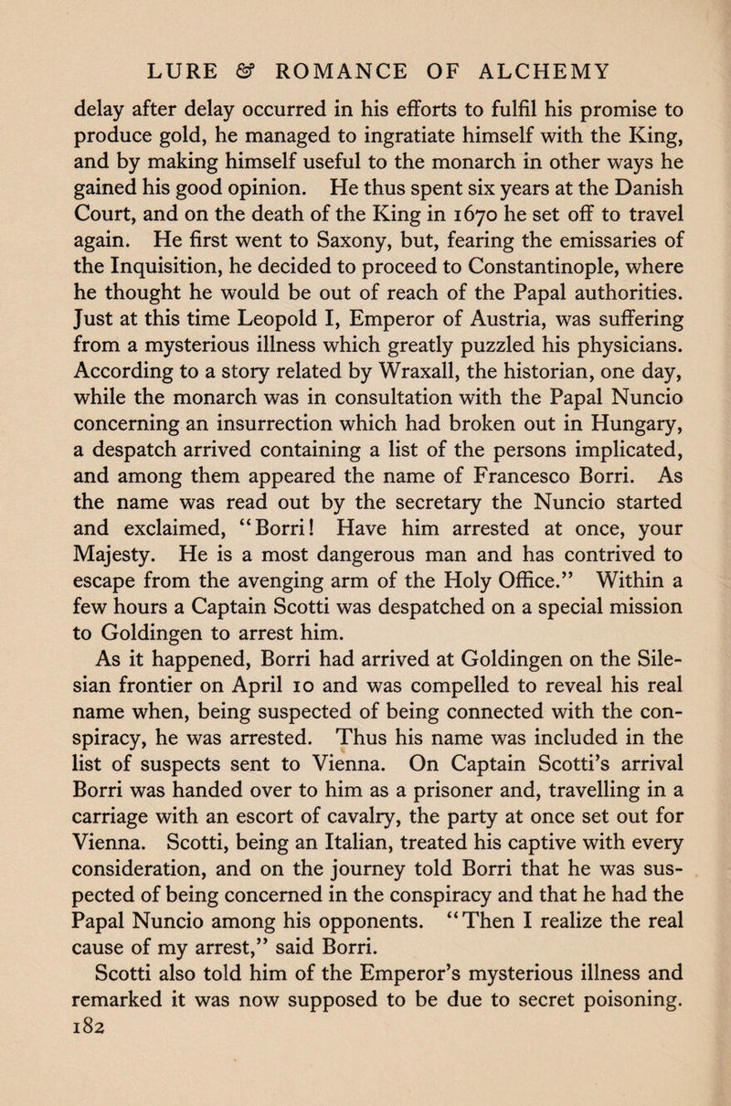 delay after delay occurred in his efforts to fulfil his promise to produce gold, he managed to ingratiate himself with the King, and by making himself useful to the monarch in other ways he gained his good opinion. He thus spent six years at the Danish Court, and on the death of the King in 1670 he set off to travel again. He first went to Saxony, but, fearing the emissaries of the Inquisition, he decided to proceed to Constantinople, where he thought he would be out of reach of the Papal authorities. Just at this time Leopold I, Emperor of Austria, was suffering from a mysterious illness which greatly puzzled his physicians. According to a story related by Wraxall, the historian, one day, while the monarch was in consultation with the Papal Nuncio concerning an insurrection which had broken out in Hungary, a despatch arrived containing a list of the persons implicated, and among them appeared the name of Francesco Borri. As the name was read out by the secretary the Nuncio started and exclaimed, “Borri! Have him arrested at once, your Majesty. He is a most dangerous man and has contrived to escape from the avenging arm of the Holy Office.” Within a few hours a Captain Scotti was despatched on a special mission to Goldingen to arrest him. As it happened, Borri had arrived at Goldingen on the Sile¬ sian frontier on April 10 and was compelled to reveal his real name when, being suspected of being connected with the con¬ spiracy, he was arrested. Thus his name was included in the list of suspects sent to Vienna. On Captain Scotti’s arrival Borri was handed over to him as a prisoner and, travelling in a carriage with an escort of cavalry, the party at once set out for Vienna. Scotti, being an Italian, treated his captive with every consideration, and on the journey told Borri that he was sus¬ pected of being concerned in the conspiracy and that he had the Papal Nuncio among his opponents. “Then I realize the real cause of my arrest,” said Borri. Scotti also told him of the Emperor’s mysterious illness and remarked it was now supposed to be due to secret poisoning.