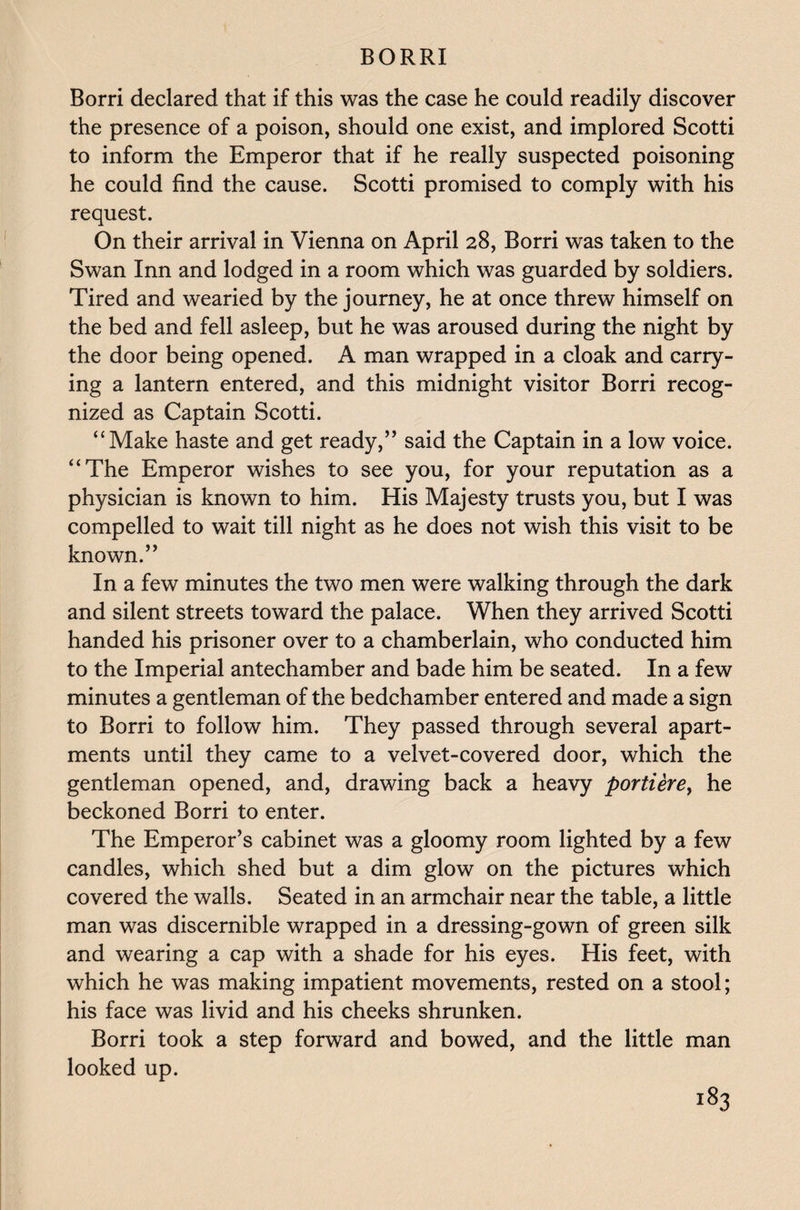 Borri declared that if this was the case he could readily discover the presence of a poison, should one exist, and implored Scotti to inform the Emperor that if he really suspected poisoning he could find the cause. Scotti promised to comply with his request. On their arrival in Vienna on April 28, Borri was taken to the Swan Inn and lodged in a room which was guarded by soldiers. Tired and wearied by the journey, he at once threw himself on the bed and fell asleep, but he was aroused during the night by the door being opened. A man wrapped in a cloak and carry¬ ing a lantern entered, and this midnight visitor Borri recog¬ nized as Captain Scotti. ‘‘Make haste and get ready,” said the Captain in a low voice. “The Emperor wishes to see you, for your reputation as a physician is known to him. His Majesty trusts you, but I was compelled to wait till night as he does not wish this visit to be known.” In a few minutes the two men were walking through the dark and silent streets toward the palace. When they arrived Scotti handed his prisoner over to a chamberlain, who conducted him to the Imperial antechamber and bade him be seated. In a few minutes a gentleman of the bedchamber entered and made a sign to Borri to follow him. They passed through several apart¬ ments until they came to a velvet-covered door, which the gentleman opened, and, drawing back a heavy portiere, he beckoned Borri to enter. The Emperor’s cabinet was a gloomy room lighted by a few candles, which shed but a dim glow on the pictures which covered the walls. Seated in an armchair near the table, a little man was discernible wrapped in a dressing-gown of green silk and wearing a cap with a shade for his eyes. His feet, with which he was making impatient movements, rested on a stool; his face was livid and his cheeks shrunken. Borri took a step forward and bowed, and the little man looked up. l83