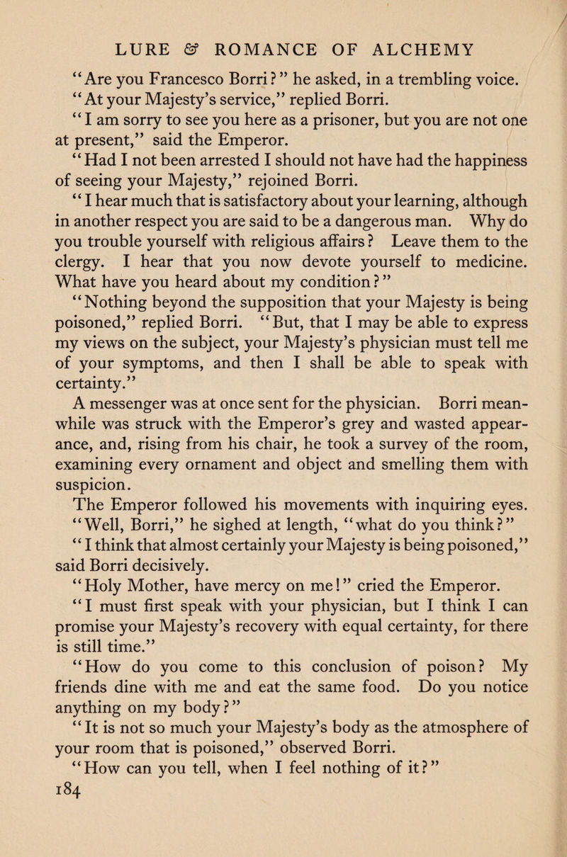 “Are you Francesco Borri? ” he asked, in a trembling voice. “At your Majesty’s service,” replied Borri. “ I am sorry to see you here as a prisoner, but you are not one at present,” said the Emperor. “ Had I not been arrested I should not have had the happiness of seeing your Majesty,” rejoined Borri. “ I hear much that is satisfactory about your learning, although in another respect you are said to be a dangerous man. Why do you trouble yourself with religious affairs ? Leave them to the clergy. I hear that you now devote yourself to medicine. What have you heard about my condition ? ” “Nothing beyond the supposition that your Majesty is being poisoned,” replied Borri. “But, that I may be able to express my views on the subject, your Majesty’s physician must tell me of your symptoms, and then I shall be able to speak with certainty.” A messenger was at once sent for the physician. Borri mean¬ while was struck with the Emperor’s grey and wasted appear¬ ance, and, rising from his chair, he took a survey of the room, examining every ornament and object and smelling them with suspicion. The Emperor followed his movements with inquiring eyes. “Well, Borri,” he sighed at length, “what do you think?” “ I think that almost certainly your Majesty is being poisoned,” said Borri decisively. “Holy Mother, have mercy on me!” cried the Emperor. “I must first speak with your physician, but I think I can promise your Majesty’s recovery with equal certainty, for there is still time.” “How do you come to this conclusion of poison? My friends dine with me and eat the same food. Do you notice anything on my body?” “ It is not so much your Majesty’s body as the atmosphere of your room that is poisoned,” observed Borri. “How can you tell, when I feel nothing of it?”
