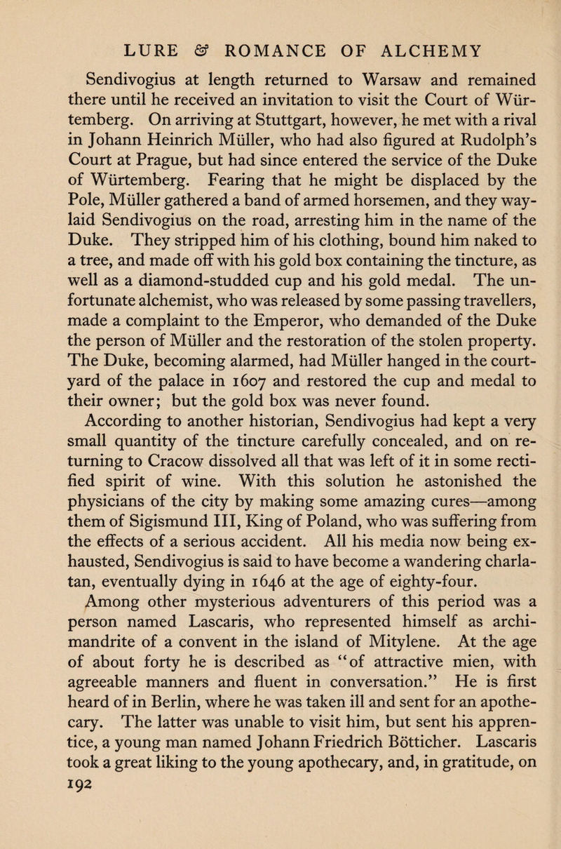 Sendivogius at length returned to Warsaw and remained there until he received an invitation to visit the Court of Wur- temberg. On arriving at Stuttgart, however, he met with a rival in Johann Heinrich Muller, who had also figured at Rudolph’s Court at Prague, but had since entered the service of the Duke of Wiirtemberg. Fearing that he might be displaced by the Pole, Muller gathered a band of armed horsemen, and they way¬ laid Sendivogius on the road, arresting him in the name of the Duke. They stripped him of his clothing, bound him naked to a tree, and made off with his gold box containing the tincture, as well as a diamond-studded cup and his gold medal. The un¬ fortunate alchemist, who was released by some passing travellers, made a complaint to the Emperor, who demanded of the Duke the person of Muller and the restoration of the stolen property. The Duke, becoming alarmed, had Muller hanged in the court¬ yard of the palace in 1607 and restored the cup and medal to their owner; but the gold box was never found. According to another historian, Sendivogius had kept a very small quantity of the tincture carefully concealed, and on re¬ turning to Cracow dissolved all that was left of it in some recti¬ fied spirit of wine. With this solution he astonished the physicians of the city by making some amazing cures—among them of Sigismund III, King of Poland, who was suffering from the effects of a serious accident. All his media now being ex¬ hausted, Sendivogius is said to have become a wandering charla¬ tan, eventually dying in 1646 at the age of eighty-four. Among other mysterious adventurers of this period was a person named Lascaris, who represented himself as archi¬ mandrite of a convent in the island of Mitylene. At the age of about forty he is described as “of attractive mien, with agreeable manners and fluent in conversation.” He is first heard of in Berlin, where he was taken ill and sent for an apothe¬ cary. The latter was unable to visit him, but sent his appren¬ tice, a young man named Johann Friedrich Botticher. Lascaris took a great liking to the young apothecary, and, in gratitude, on
