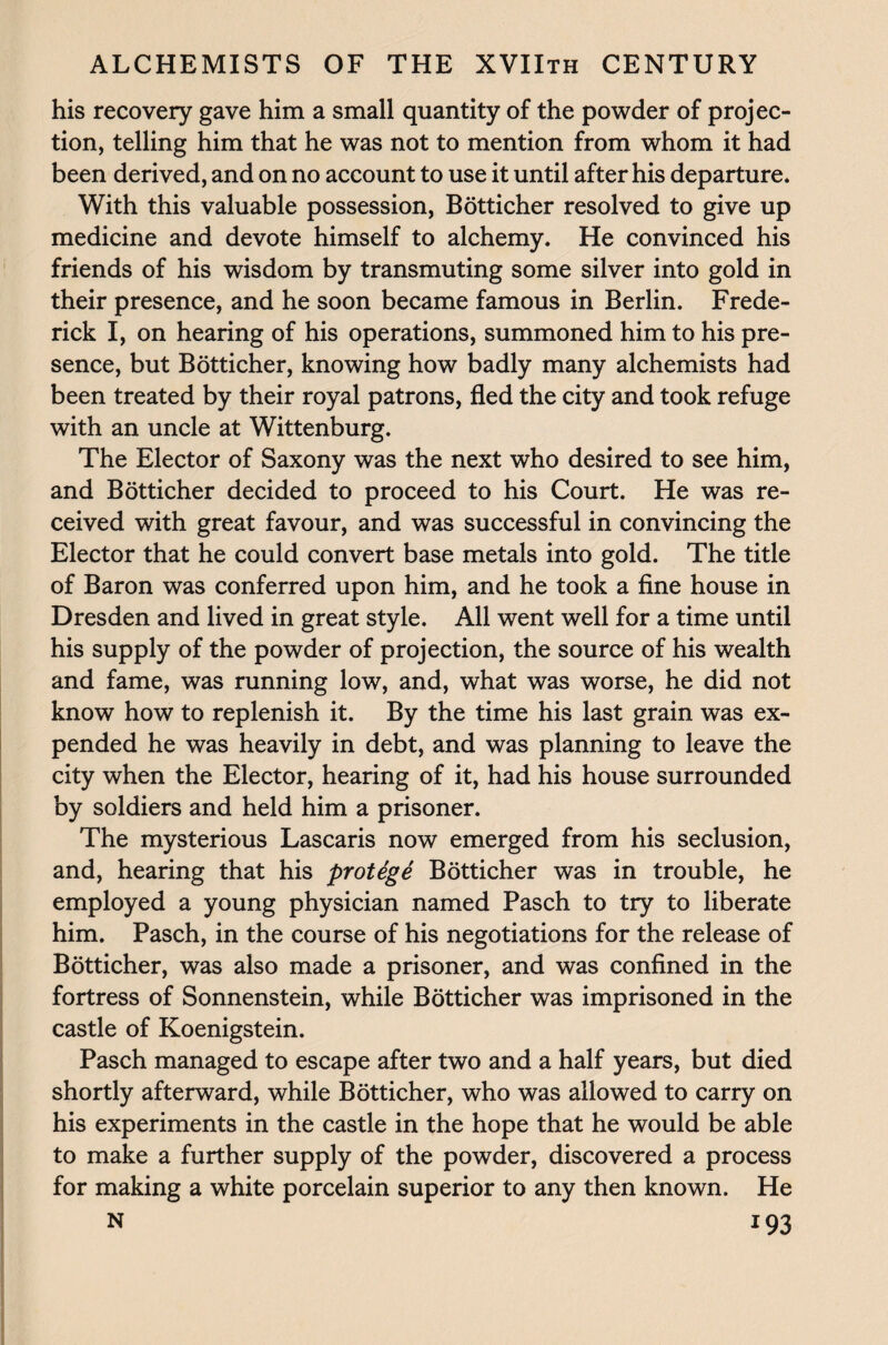 his recovery gave him a small quantity of the powder of projec¬ tion, telling him that he was not to mention from whom it had been derived, and on no account to use it until after his departure. With this valuable possession, Botticher resolved to give up medicine and devote himself to alchemy. He convinced his friends of his wisdom by transmuting some silver into gold in their presence, and he soon became famous in Berlin. Frede¬ rick I, on hearing of his operations, summoned him to his pre¬ sence, but Botticher, knowing how badly many alchemists had been treated by their royal patrons, fled the city and took refuge with an uncle at Wittenburg. The Elector of Saxony was the next who desired to see him, and Botticher decided to proceed to his Court. He was re¬ ceived with great favour, and was successful in convincing the Elector that he could convert base metals into gold. The title of Baron was conferred upon him, and he took a fine house in Dresden and lived in great style. All went well for a time until his supply of the powder of projection, the source of his wealth and fame, was running low, and, what was worse, he did not know how to replenish it. By the time his last grain was ex¬ pended he was heavily in debt, and was planning to leave the city when the Elector, hearing of it, had his house surrounded by soldiers and held him a prisoner. The mysterious Lascaris now emerged from his seclusion, and, hearing that his protege Botticher was in trouble, he employed a young physician named Pasch to try to liberate him. Pasch, in the course of his negotiations for the release of Botticher, was also made a prisoner, and was confined in the fortress of Sonnenstein, while Botticher was imprisoned in the castle of Koenigstein. Pasch managed to escape after two and a half years, but died shortly afterward, while Botticher, who was allowed to carry on his experiments in the castle in the hope that he would be able to make a further supply of the powder, discovered a process for making a white porcelain superior to any then known. He