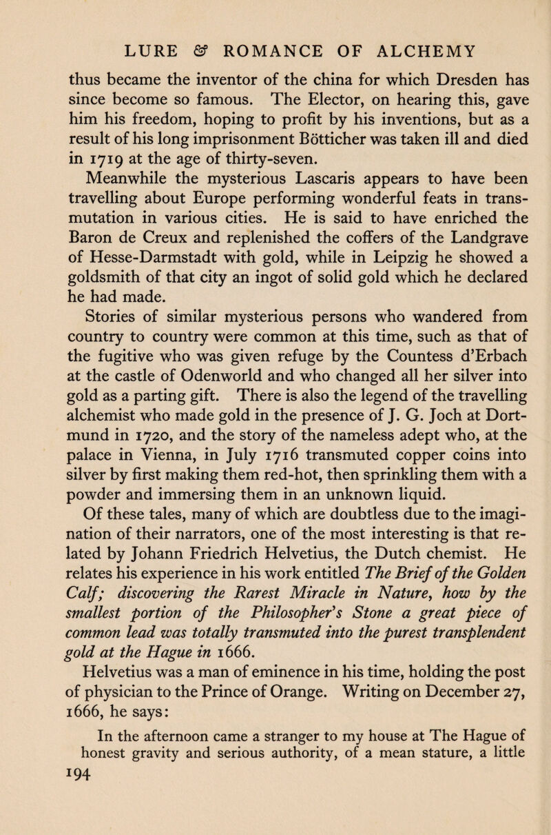 thus became the inventor of the china for which Dresden has since become so famous. The Elector, on hearing this, gave him his freedom, hoping to profit by his inventions, but as a result of his long imprisonment Botticher was taken ill and died in 1719 at the age of thirty-seven. Meanwhile the mysterious Lascaris appears to have been travelling about Europe performing wonderful feats in trans¬ mutation in various cities. He is said to have enriched the Baron de Creux and replenished the coffers of the Landgrave of Hesse-Darmstadt with gold, while in Leipzig he showed a goldsmith of that city an ingot of solid gold which he declared he had made. Stories of similar mysterious persons who wandered from country to country were common at this time, such as that of the fugitive who was given refuge by the Countess d’Erbach at the castle of Odenworld and who changed all her silver into gold as a parting gift. There is also the legend of the travelling alchemist who made gold in the presence of J. G. Joch at Dort¬ mund in 1720, and the story of the nameless adept who, at the palace in Vienna, in July 1716 transmuted copper coins into silver by first making them red-hot, then sprinkling them with a powder and immersing them in an unknown liquid. Of these tales, many of which are doubtless due to the imagi¬ nation of their narrators, one of the most interesting is that re¬ lated by Johann Friedrich Helvetius, the Dutch chemist. He relates his experience in his work entitled The Brief of the Golden Calf; discovering the Rarest Miracle in Nature, how hy the smallest portion of the Philosopher's Stone a great piece of common lead was totally transmuted into the purest transplendent gold at the Hague in 1666. Helvetius was a man of eminence in his time, holding the post of physician to the Prince of Orange. Writing on December 27, 1666, he says: In the afternoon came a stranger to my house at The Hague of honest gravity and serious authority, of a mean stature, a little