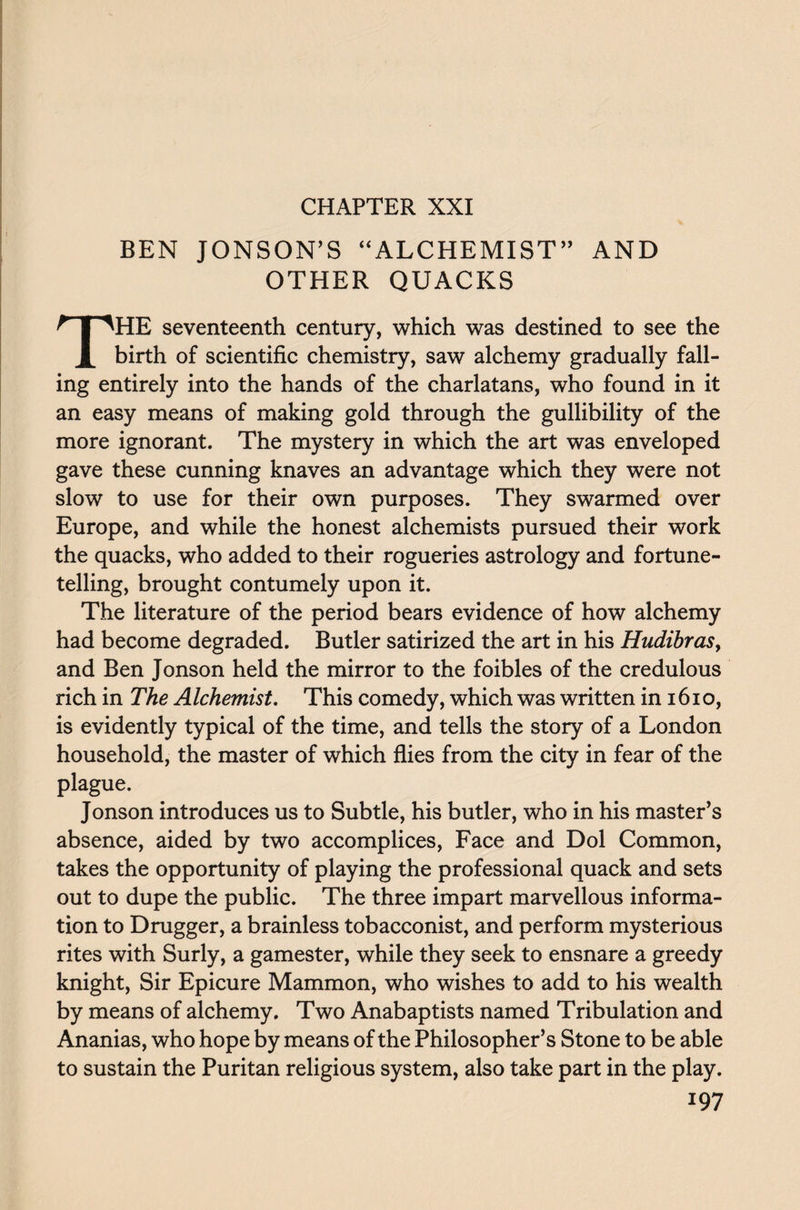 BEN JONSON’S “ALCHEMIST” AND OTHER QUACKS THE seventeenth century, which was destined to see the birth of scientific chemistry, saw alchemy gradually fall¬ ing entirely into the hands of the charlatans, who found in it an easy means of making gold through the gullibility of the more ignorant. The mystery in which the art was enveloped gave these cunning knaves an advantage which they were not slow to use for their own purposes. They swarmed over Europe, and while the honest alchemists pursued their work the quacks, who added to their rogueries astrology and fortune¬ telling, brought contumely upon it. The literature of the period bears evidence of how alchemy had become degraded. Butler satirized the art in his Hudibras, and Ben Jonson held the mirror to the foibles of the credulous rich in The Alchemist. This comedy, which was written in 161 o, is evidently typical of the time, and tells the story of a London household, the master of which flies from the city in fear of the plague. Jonson introduces us to Subtle, his butler, who in his master’s absence, aided by two accomplices, Face and Dol Common, takes the opportunity of playing the professional quack and sets out to dupe the public. The three impart marvellous informa¬ tion to Drugger, a brainless tobacconist, and perform mysterious rites with Surly, a gamester, while they seek to ensnare a greedy knight, Sir Epicure Mammon, who wishes to add to his wealth by means of alchemy. Two Anabaptists named Tribulation and Ananias, who hope by means of the Philosopher’s Stone to be able to sustain the Puritan religious system, also take part in the play.