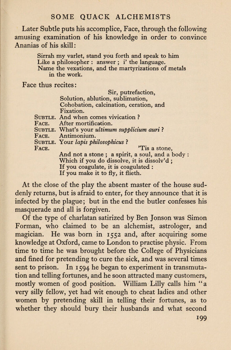 Later Subtle puts his accomplice, Face, through the following amusing examination of his knowledge in order to convince Ananias of his skill: Sirrah my varlet, stand you forth and speak to him Like a philosopher : answer ; i’ the language. Name the vexations, and the martyrizations of metals in the work. Face thus recites: Sir, putrefaction, Solution, ablution, sublimation, Cohobation, calcination, ceration, and Fixation. Subtle. And when comes vivication ? Face. After mortification. Subtle. What’s your ultimum supplicium auri ? Face. Antimonium. Subtle. Your lapis philosophicus ? Face. ’Tis a stone, And not a stone ; a spirit, a soul, and a body : Which if you do dissolve, it is dissolv’d ; If you coagulate, it is coagulated : If you make it to fly, it flieth. At the close of the play the absent master of the house sud¬ denly returns, but is afraid to enter, for they announce that it is infected by the plague; but in the end the butler confesses his masquerade and all is forgiven. Of the type of charlatan satirized by Ben Jonson was Simon Forman, who claimed to be an alchemist, astrologer, and magician. He was born in 1552 and, after acquiring some knowledge at Oxford, came to London to practise physic. From time to time he was brought before the College of Physicians and fined for pretending to cure the sick, and was several times sent to prison. In 1594 he began to experiment in transmuta¬ tion and telling fortunes, and he soon attracted many customers, mostly women of good position. William Lilly calls him “a very silly fellow, yet had wit enough to cheat ladies and other women by pretending skill in telling their fortunes, as to whether they should bury their husbands and what second