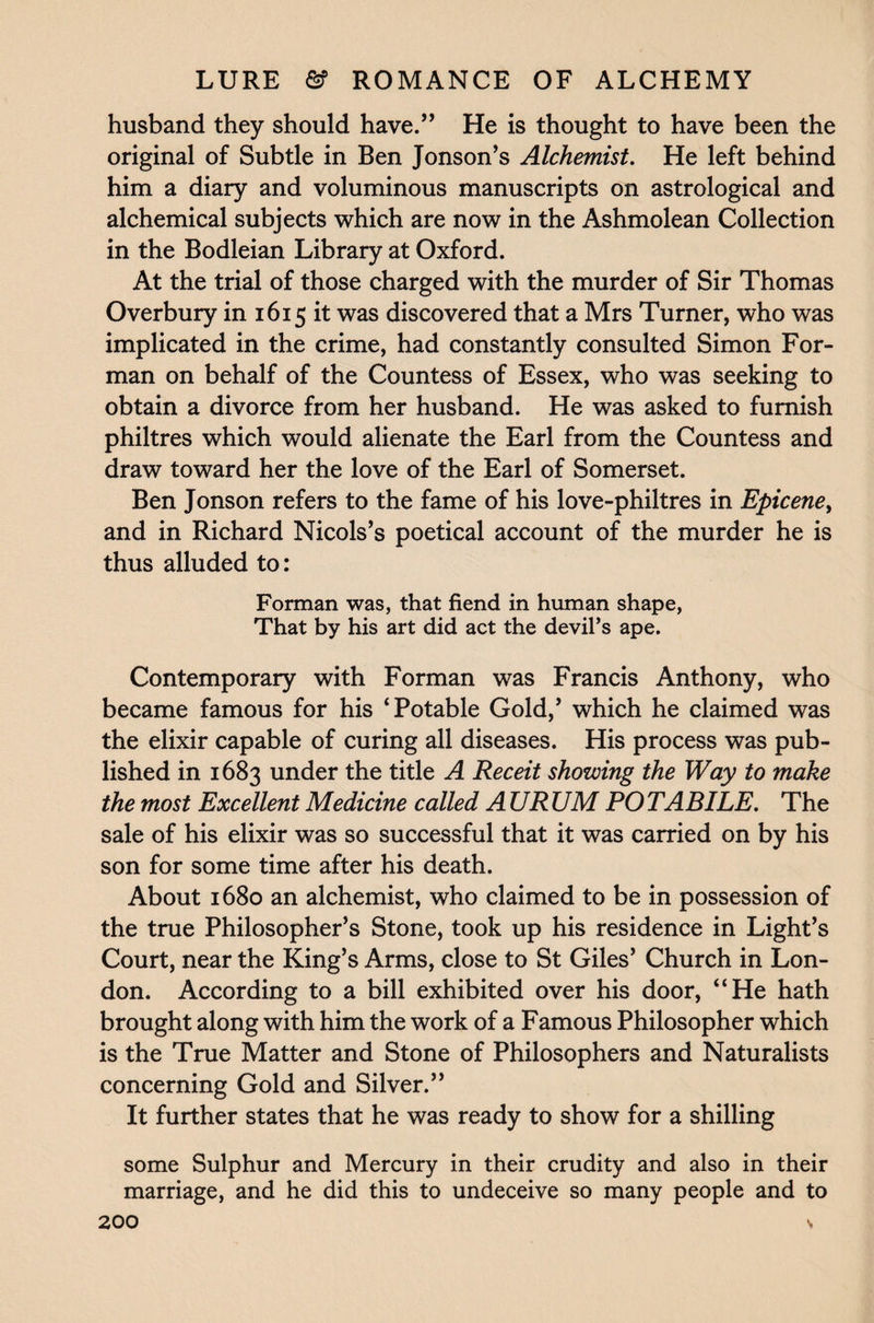 husband they should have.” He is thought to have been the original of Subtle in Ben Jonson’s Alchemist. He left behind him a diary and voluminous manuscripts on astrological and alchemical subjects which are now in the Ashmolean Collection in the Bodleian Library at Oxford. At the trial of those charged with the murder of Sir Thomas Overbury in 1615 it was discovered that a Mrs Turner, who was implicated in the crime, had constantly consulted Simon For¬ man on behalf of the Countess of Essex, who was seeking to obtain a divorce from her husband. He was asked to furnish philtres which would alienate the Earl from the Countess and draw toward her the love of the Earl of Somerset. Ben Jonson refers to the fame of his love-philtres in Epicene, and in Richard Nicols’s poetical account of the murder he is thus alluded to: Forman was, that fiend in human shape, That by his art did act the devil’s ape. Contemporary with Forman was Francis Anthony, who became famous for his ‘Potable Gold,’ which he claimed was the elixir capable of curing all diseases. His process was pub¬ lished in 1683 under the title A Receit showing the Way to make the most Excellent Medicine called A URUM POTABILE. The sale of his elixir was so successful that it was carried on by his son for some time after his death. About 1680 an alchemist, who claimed to be in possession of the true Philosopher’s Stone, took up his residence in Light’s Court, near the King’s Arms, close to St Giles’ Church in Lon¬ don. According to a bill exhibited over his door, “He hath brought along with him the work of a Famous Philosopher which is the True Matter and Stone of Philosophers and Naturalists concerning Gold and Silver.” It further states that he was ready to show for a shilling some Sulphur and Mercury in their crudity and also in their marriage, and he did this to undeceive so many people and to