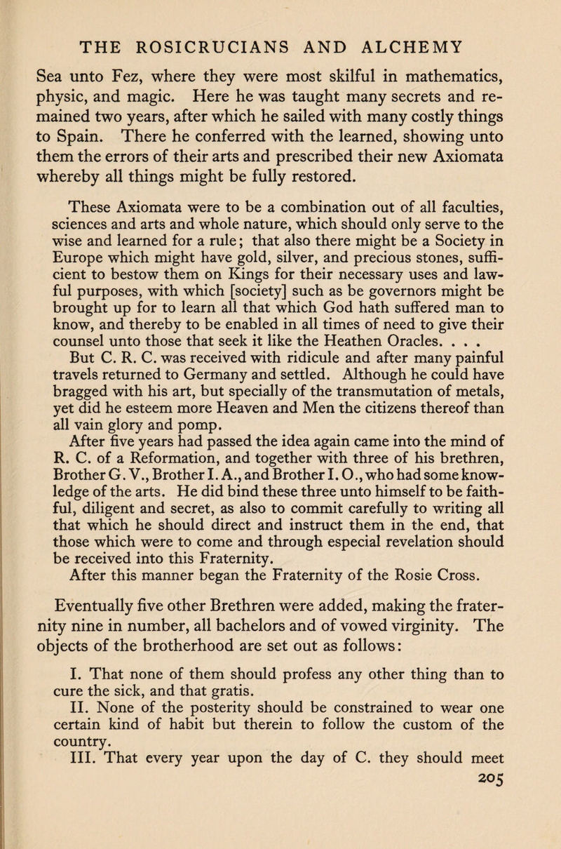 Sea unto Fez, where they were most skilful in mathematics, physic, and magic. Here he was taught many secrets and re¬ mained two years, after which he sailed with many costly things to Spain. There he conferred with the learned, showing unto them the errors of their arts and prescribed their new Axiomata whereby all things might be fully restored. These Axiomata were to be a combination out of all faculties, sciences and arts and whole nature, which should only serve to the wise and learned for a rule; that also there might be a Society in Europe which might have gold, silver, and precious stones, suffi¬ cient to bestow them on Kings for their necessary uses and law¬ ful purposes, with which [society] such as be governors might be brought up for to learn all that which God hath suffered man to know, and thereby to be enabled in all times of need to give their counsel unto those that seek it like the Heathen Oracles. . . . But C. R. C. was received with ridicule and after many painful travels returned to Germany and settled. Although he could have bragged with his art, but specially of the transmutation of metals, yet did he esteem more Heaven and Men the citizens thereof than all vain glory and pomp. After five years had passed the idea again came into the mind of R. C. of a Reformation, and together with three of his brethren, Brother G. V., Brother I. A., and Brother I. O., who had some know¬ ledge of the arts. He did bind these three unto himself to be faith¬ ful, diligent and secret, as also to commit carefully to writing all that which he should direct and instruct them in the end, that those which were to come and through especial revelation should be received into this Fraternity. After this manner began the Fraternity of the Rosie Cross. Eventually five other Brethren were added, making the frater¬ nity nine in number, all bachelors and of vowed virginity. The objects of the brotherhood are set out as follows: I. That none of them should profess any other thing than to cure the sick, and that gratis. II. None of the posterity should be constrained to wear one certain kind of habit but therein to follow the custom of the country. III. That every year upon the day of C. they should meet