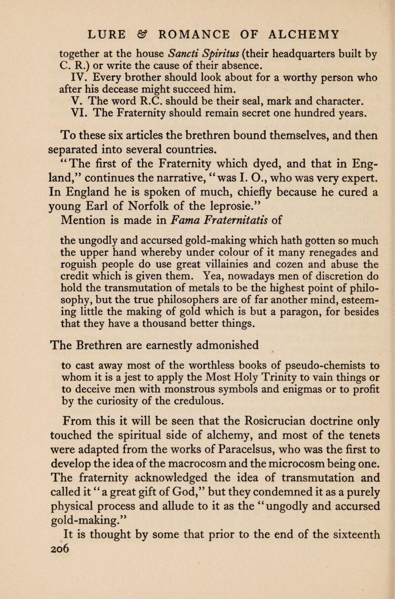 together at the house Sancti Spiritus (their headquarters built by C. R.) or write the cause of their absence. IV. Every brother should look about for a worthy person who after his decease might succeed him. V. The word R.C. should be their seal, mark and character. VI. The Fraternity should remain secret one hundred years. To these six articles the brethren bound themselves, and then separated into several countries. “The first of the Fraternity which dyed, and that in Eng¬ land,” continues the narrative, “was I. O., who was very expert. In England he is spoken of much, chiefly because he cured a young Earl of Norfolk of the leprosie.” Mention is made in Fama Fraternitatis of the ungodly and accursed gold-making which hath gotten so much the upper hand whereby under colour of it many renegades and roguish people do use great villainies and cozen and abuse the credit which is given them. Yea, nowadays men of discretion do hold the transmutation of metals to be the highest point of philo¬ sophy, but the true philosophers are of far another mind, esteem¬ ing little the making of gold which is but a paragon, for besides that they have a thousand better things. The Brethren are earnestly admonished to cast away most of the worthless books of pseudo-chemists to whom it is a jest to apply the Most Holy Trinity to vain things or to deceive men with monstrous symbols and enigmas or to profit by the curiosity of the credulous. From this it will be seen that the Rosicrucian doctrine only touched the spiritual side of alchemy, and most of the tenets were adapted from the works of Paracelsus, who was the first to develop the idea of the macrocosm and the microcosm being one. The fraternity acknowledged the idea of transmutation and called it “ a great gift of God,” but they condemned it as a purely physical process and allude to it as the “ungodly and accursed gold-making.” It is thought by some that prior to the end of the sixteenth