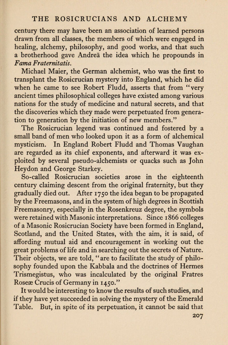 century there may have been an association of learned persons drawn from all classes, the members of which were engaged in healing, alchemy, philosophy, and good works, and that such a brotherhood gave Andrea the idea which he propounds in Fama Fraternitatis. Michael Maier, the German alchemist, who was the first to transplant the Rosicrucian mystery into England, which he did when he came to see Robert Fludd, asserts that from “very ancient times philosophical colleges have existed among various nations for the study of medicine and natural secrets, and that the discoveries which they made were perpetuated from genera¬ tion to generation by the initiation of new members.” The Rosicrucian legend was continued and fostered by a small band of men who looked upon it as a form of alchemical mysticism. In England Robert Fludd and Thomas Vaughan are regarded as its chief exponents, and afterward it was ex¬ ploited by several pseudo-alchemists or quacks such as John Heydon and George Starkey. So-called Rosicrucian societies arose in the eighteenth century claiming descent from the original fraternity, but they gradually died out. After 1750 the idea began to be propagated by the Freemasons, and in the system of high degrees in Scottish Freemasonry, especially in the Rosenkreuz degree, the symbols were retained with Masonic interpretations. Since 1866 colleges of a Masonic Rosicrucian Society have been formed in England, Scotland, and the United States, with the aim, it is said, of affording mutual aid and encouragement in working out the great problems of life and in searching out the secrets of Nature. Their objects, we are told, “are to facilitate the study of philo¬ sophy founded upon the Kabbala and the doctrines of Hermes Trismegistus, who was incalculated by the original Fratres Roseae Crucis of Germany in 1450.” It would be interesting to know the results of such studies, and if they have yet succeeded in solving the mystery of the Emerald Table. But, in spite of its perpetuation, it cannot be said that