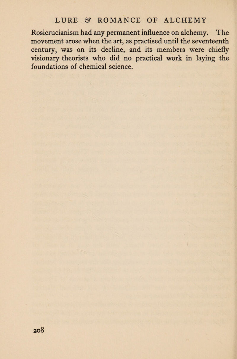 Rosicrucianism had any permanent influence on alchemy. The movement arose when the art, as practised until the seventeenth century, was on its decline, and its members were chiefly visionary theorists who did no practical work in laying the foundations of chemical science.