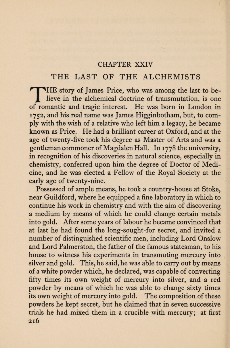THE LAST OF THE ALCHEMISTS THE story of James Price, who was among the last to be¬ lieve in the alchemical doctrine of transmutation, is one of romantic and tragic interest. He was born in London in 1752, and his real name was James Higginbotham, but, to com¬ ply with the wish of a relative who left him a legacy, he became known as Price. He had a brilliant career at Oxford, and at the age of twenty-five took his degree as Master of Arts and was a gentleman commoner of Magdalen Hall. In 1778 the university, in recognition of his discoveries in natural science, especially in chemistry, conferred upon him the degree of Doctor of Medi¬ cine, and he was elected a Fellow of the Royal Society at the early age of twenty-nine. Possessed of ample means, he took a country-house at Stoke, near Guildford, where he equipped a fine laboratory in which to continue his work in chemistry and with the aim of discovering a medium by means of which he could change certain metals into gold. After some years of labour he became convinced that at last he had found the long-sought-for secret, and invited a number of distinguished scientific men, including Lord Onslow and Lord Palmerston, the father of the famous statesman, to his house to witness his experiments in transmuting mercury into silver and gold. This, he said, he was able to carry out by means of a white powder which, he declared, was capable of converting fifty times its own weight of mercury into silver, and a red powder by means of which he was able to change sixty times its own weight of mercury into gold. The composition of these powders he kept secret, but he claimed that in seven successive trials he had mixed them in a crucible with mercury; at first