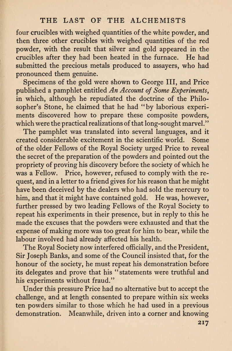 four crucibles with weighed quantities of the white powder, and then three other crucibles with weighed quantities of the red powder, with the result that silver and gold appeared in the crucibles after they had been heated in the furnace. He had submitted the precious metals produced to assayers, who had pronounced them genuine. Specimens of the gold were shown to George III, and Price published a pamphlet entitled An Account of Some Experiments, in which, although he repudiated the doctrine of the Philo¬ sopher’s Stone, he claimed that he had “by laborious experi¬ ments discovered how to prepare these composite powders, which were the practical realizations of that long-sought marvel.” The pamphlet was translated into several languages, and it created considerable excitement in the scientific world. Some of the older Fellows of the Royal Society urged Price to reveal the secret of the preparation of the powders and pointed out the propriety of proving his discovery before the society of which he was a Fellow. Price, however, refused to comply with the re¬ quest, and in a letter to a friend gives for his reason that he might have been deceived by the dealers who had sold the mercury to him, and that it might have contained gold. He was, however, further pressed by two leading Fellows of the Royal Society to repeat his experiments in their presence, but in reply to this he made the excuses that the powders were exhausted and that the expense of making more was too great for him to bear, while the labour involved had already affected his health. The Royal Society now interfered officially, and the President, Sir Joseph Banks, and some of the Council insisted that, for the honour of the society, he must repeat his demonstration before its delegates and prove that his “statements were truthful and his experiments without fraud.” Under this pressure Price had no alternative but to accept the challenge, and at length consented to prepare within six weeks ten powders similar to those which he had used in a previous demonstration. Meanwhile, driven into a corner and knowing